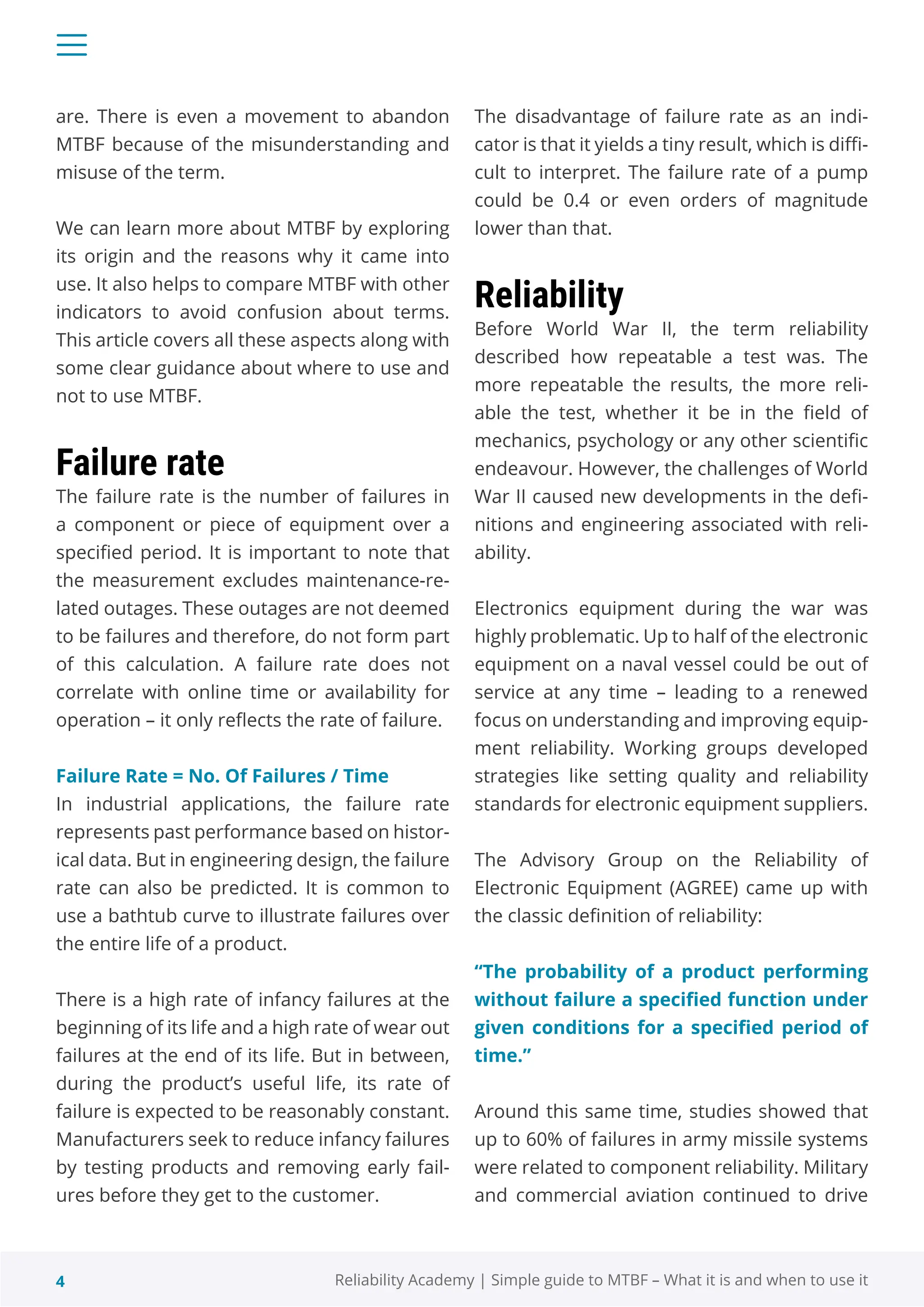 4 Reliability Academy | Simple guide to MTBF – What it is and when to use it
are. There is even a movement to abandon
MTBF because of the misunderstanding and
misuse of the term.
We can learn more about MTBF by exploring
its origin and the reasons why it came into
use. It also helps to compare MTBF with other
indicators to avoid confusion about terms.
This article covers all these aspects along with
some clear guidance about where to use and
not to use MTBF.
Failure rate
The failure rate is the number of failures in
a component or piece of equipment over a
specified period. It is important to note that
the measurement excludes maintenance-re-
lated outages. These outages are not deemed
to be failures and therefore, do not form part
of this calculation. A failure rate does not
correlate with online time or availability for
operation – it only reflects the rate of failure.
Failure Rate = No. Of Failures / Time
In industrial applications, the failure rate
represents past performance based on histor-
ical data. But in engineering design, the failure
rate can also be predicted. It is common to
use a bathtub curve to illustrate failures over
the entire life of a product.
There is a high rate of infancy failures at the
beginning of its life and a high rate of wear out
failures at the end of its life. But in between,
during the product’s useful life, its rate of
failure is expected to be reasonably constant.
Manufacturers seek to reduce infancy failures
by testing products and removing early fail-
ures before they get to the customer.
The disadvantage of failure rate as an indi-
cator is that it yields a tiny result, which is diffi-
cult to interpret. The failure rate of a pump
could be 0.4 or even orders of magnitude
lower than that.
Reliability
Before World War II, the term reliability
described how repeatable a test was. The
more repeatable the results, the more reli-
able the test, whether it be in the field of
mechanics, psychology or any other scientific
endeavour. However, the challenges of World
War II caused new developments in the defi-
nitions and engineering associated with reli-
ability.
Electronics equipment during the war was
highly problematic. Up to half of the electronic
equipment on a naval vessel could be out of
service at any time – leading to a renewed
focus on understanding and improving equip-
ment reliability. Working groups developed
strategies like setting quality and reliability
standards for electronic equipment suppliers.
The Advisory Group on the Reliability of
Electronic Equipment (AGREE) came up with
the classic definition of reliability:
“The probability of a product performing
without failure a specified function under
given conditions for a specified period of
time.”
Around this same time, studies showed that
up to 60% of failures in army missile systems
were related to component reliability. Military
and commercial aviation continued to drive
 