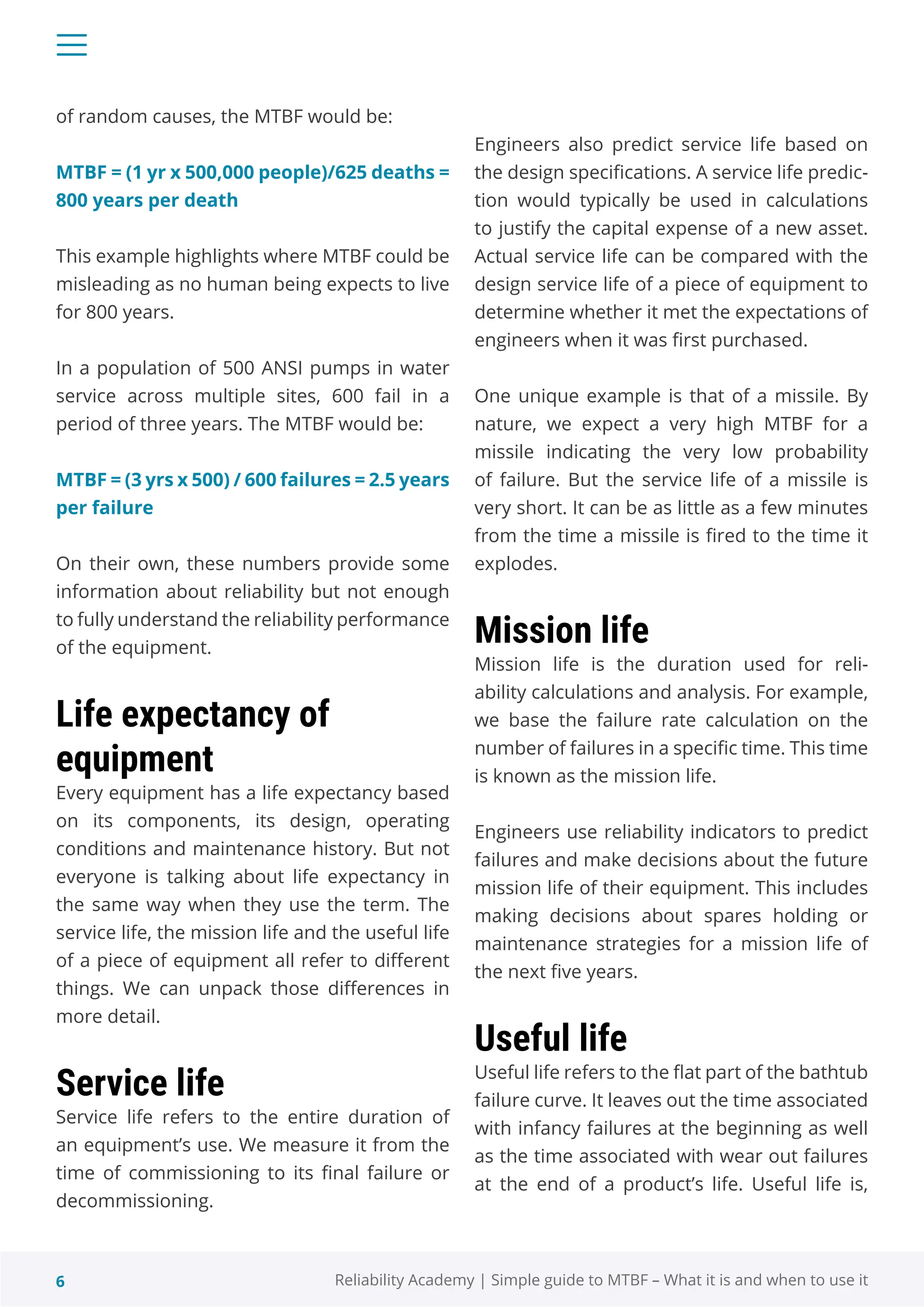 6 Reliability Academy | Simple guide to MTBF – What it is and when to use it
of random causes, the MTBF would be:
MTBF = (1 yr x 500,000 people)/625 deaths =
800 years per death
This example highlights where MTBF could be
misleading as no human being expects to live
for 800 years.
In a population of 500 ANSI pumps in water
service across multiple sites, 600 fail in a
period of three years. The MTBF would be:
MTBF = (3 yrs x 500) / 600 failures = 2.5 years
per failure
On their own, these numbers provide some
information about reliability but not enough
to fully understand the reliability performance
of the equipment.
Life expectancy of
equipment
Every equipment has a life expectancy based
on its components, its design, operating
conditions and maintenance history. But not
everyone is talking about life expectancy in
the same way when they use the term. The
service life, the mission life and the useful life
of a piece of equipment all refer to different
things. We can unpack those differences in
more detail.
Service life
Service life refers to the entire duration of
an equipment’s use. We measure it from the
time of commissioning to its final failure or
decommissioning.
Engineers also predict service life based on
the design specifications. A service life predic-
tion would typically be used in calculations
to justify the capital expense of a new asset.
Actual service life can be compared with the
design service life of a piece of equipment to
determine whether it met the expectations of
engineers when it was first purchased.
One unique example is that of a missile. By
nature, we expect a very high MTBF for a
missile indicating the very low probability
of failure. But the service life of a missile is
very short. It can be as little as a few minutes
from the time a missile is fired to the time it
explodes.
Mission life
Mission life is the duration used for reli-
ability calculations and analysis. For example,
we base the failure rate calculation on the
number of failures in a specific time. This time
is known as the mission life.
Engineers use reliability indicators to predict
failures and make decisions about the future
mission life of their equipment. This includes
making decisions about spares holding or
maintenance strategies for a mission life of
the next five years.
Useful life
Useful life refers to the flat part of the bathtub
failure curve. It leaves out the time associated
with infancy failures at the beginning as well
as the time associated with wear out failures
at the end of a product’s life. Useful life is,
 