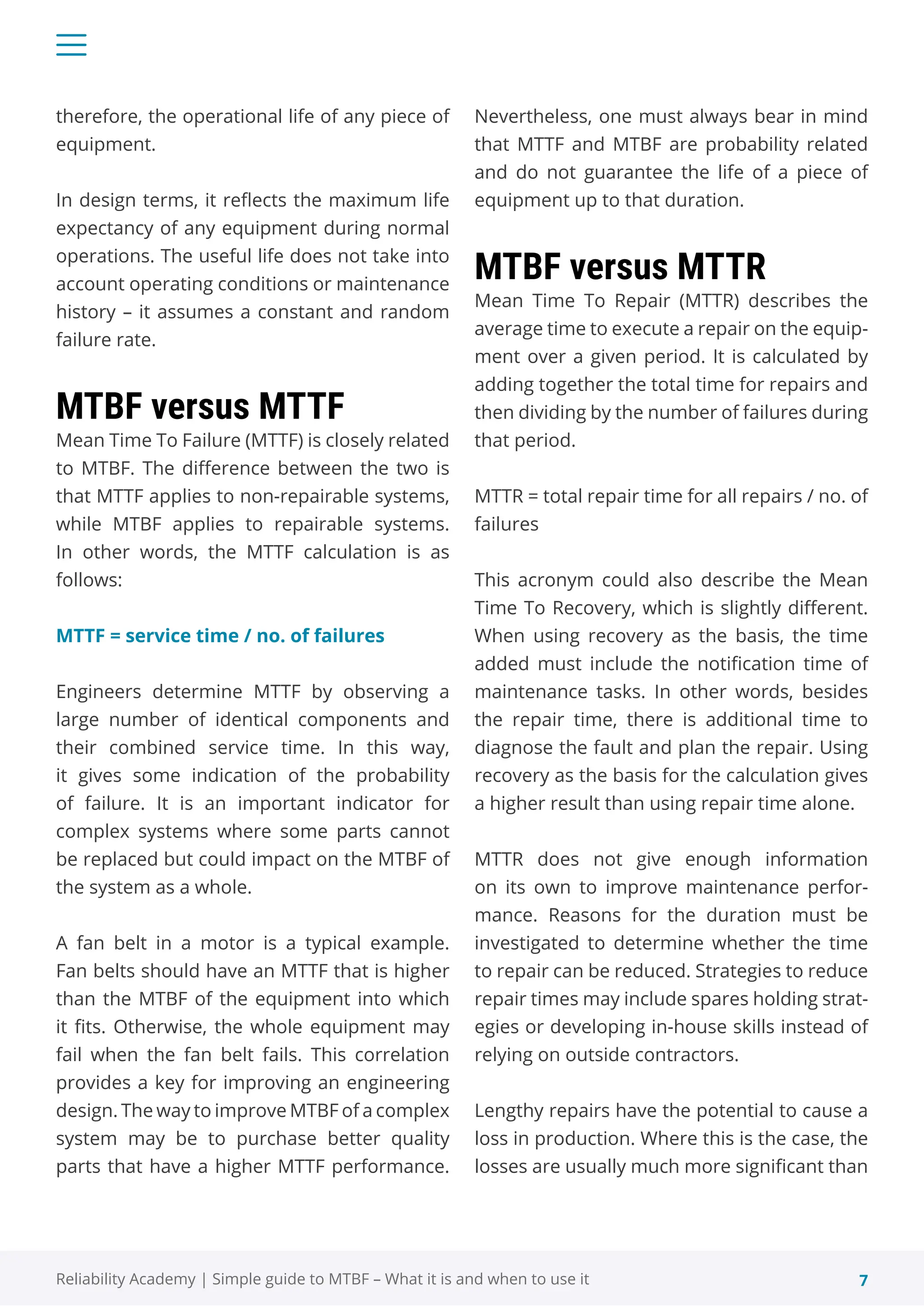 7
Reliability Academy | Simple guide to MTBF – What it is and when to use it
therefore, the operational life of any piece of
equipment.
In design terms, it reflects the maximum life
expectancy of any equipment during normal
operations. The useful life does not take into
account operating conditions or maintenance
history – it assumes a constant and random
failure rate.
MTBF versus MTTF
Mean Time To Failure (MTTF) is closely related
to MTBF. The difference between the two is
that MTTF applies to non-repairable systems,
while MTBF applies to repairable systems.
In other words, the MTTF calculation is as
follows:
MTTF = service time / no. of failures
Engineers determine MTTF by observing a
large number of identical components and
their combined service time. In this way,
it gives some indication of the probability
of failure. It is an important indicator for
complex systems where some parts cannot
be replaced but could impact on the MTBF of
the system as a whole.
A fan belt in a motor is a typical example.
Fan belts should have an MTTF that is higher
than the MTBF of the equipment into which
it fits. Otherwise, the whole equipment may
fail when the fan belt fails. This correlation
provides a key for improving an engineering
design. The way to improve MTBF of a complex
system may be to purchase better quality
parts that have a higher MTTF performance.
Nevertheless, one must always bear in mind
that MTTF and MTBF are probability related
and do not guarantee the life of a piece of
equipment up to that duration.
MTBF versus MTTR
Mean Time To Repair (MTTR) describes the
average time to execute a repair on the equip-
ment over a given period. It is calculated by
adding together the total time for repairs and
then dividing by the number of failures during
that period.
MTTR = total repair time for all repairs / no. of
failures
This acronym could also describe the Mean
Time To Recovery, which is slightly different.
When using recovery as the basis, the time
added must include the notification time of
maintenance tasks. In other words, besides
the repair time, there is additional time to
diagnose the fault and plan the repair. Using
recovery as the basis for the calculation gives
a higher result than using repair time alone.
MTTR does not give enough information
on its own to improve maintenance perfor-
mance. Reasons for the duration must be
investigated to determine whether the time
to repair can be reduced. Strategies to reduce
repair times may include spares holding strat-
egies or developing in-house skills instead of
relying on outside contractors.
Lengthy repairs have the potential to cause a
loss in production. Where this is the case, the
losses are usually much more significant than
 