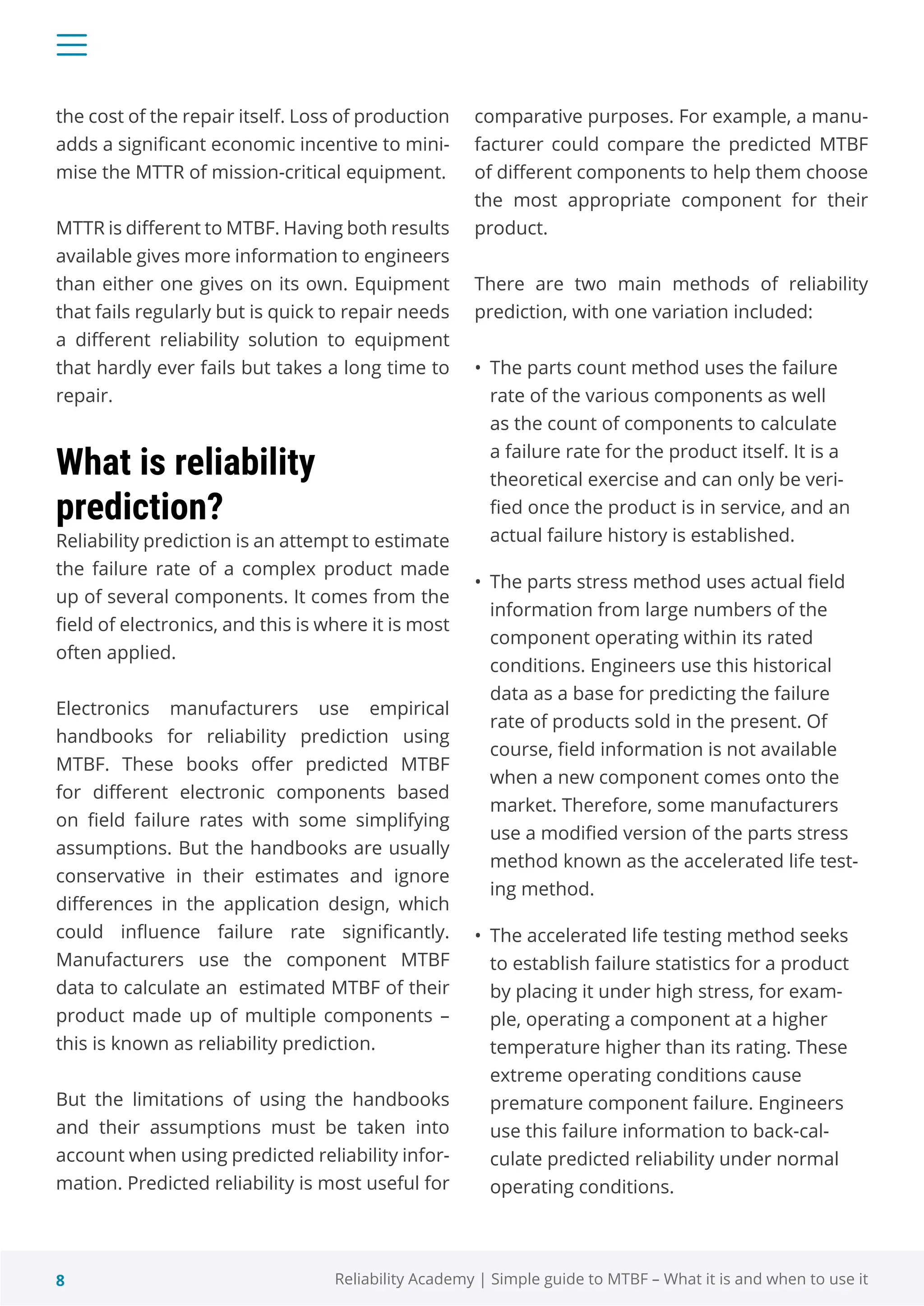8 Reliability Academy | Simple guide to MTBF – What it is and when to use it
the cost of the repair itself. Loss of production
adds a significant economic incentive to mini-
mise the MTTR of mission-critical equipment.
MTTR is different to MTBF. Having both results
available gives more information to engineers
than either one gives on its own. Equipment
that fails regularly but is quick to repair needs
a different reliability solution to equipment
that hardly ever fails but takes a long time to
repair.
What is reliability
prediction?
Reliability prediction is an attempt to estimate
the failure rate of a complex product made
up of several components. It comes from the
field of electronics, and this is where it is most
often applied.
Electronics manufacturers use empirical
handbooks for reliability prediction using
MTBF. These books offer predicted MTBF
for different electronic components based
on field failure rates with some simplifying
assumptions. But the handbooks are usually
conservative in their estimates and ignore
differences in the application design, which
could influence failure rate significantly.
Manufacturers use the component MTBF
data to calculate an estimated MTBF of their
product made up of multiple components –
this is known as reliability prediction.
But the limitations of using the handbooks
and their assumptions must be taken into
account when using predicted reliability infor-
mation. Predicted reliability is most useful for
comparative purposes. For example, a manu-
facturer could compare the predicted MTBF
of different components to help them choose
the most appropriate component for their
product.
There are two main methods of reliability
prediction, with one variation included:
• The parts count method uses the failure
rate of the various components as well
as the count of components to calculate
a failure rate for the product itself. It is a
theoretical exercise and can only be veri-
fied once the product is in service, and an
actual failure history is established.
• The parts stress method uses actual field
information from large numbers of the
component operating within its rated
conditions. Engineers use this historical
data as a base for predicting the failure
rate of products sold in the present. Of
course, field information is not available
when a new component comes onto the
market. Therefore, some manufacturers
use a modified version of the parts stress
method known as the accelerated life test-
ing method.
• The accelerated life testing method seeks
to establish failure statistics for a product
by placing it under high stress, for exam-
ple, operating a component at a higher
temperature higher than its rating. These
extreme operating conditions cause
premature component failure. Engineers
use this failure information to back-cal-
culate predicted reliability under normal
operating conditions.
 