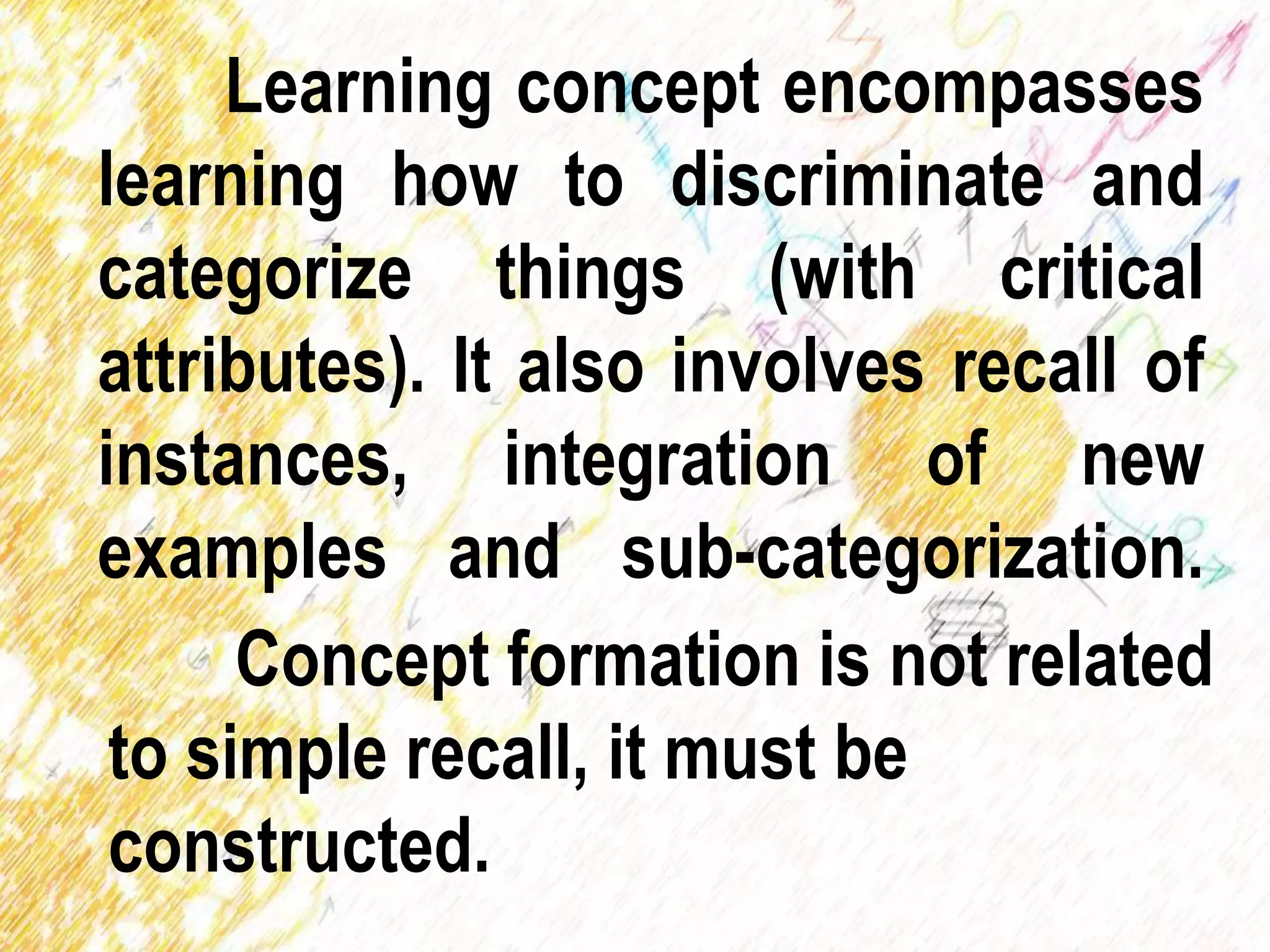 Learning concept encompasses
learning how to discriminate and
categorize things (with critical
attributes). It also involves recall of
instances, integration of new
examples and sub-categorization.
Concept formation is not related
to simple recall, it must be
constructed.