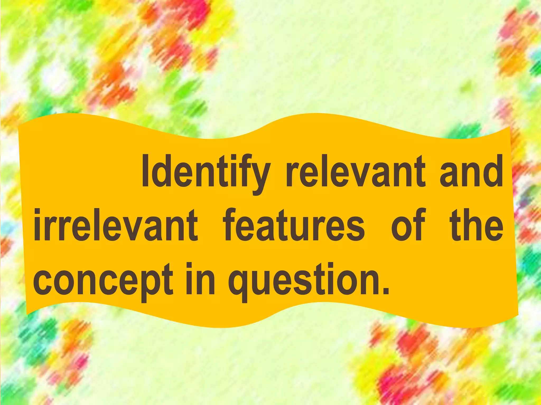 Identify relevant and
irrelevant features of the
concept in question.