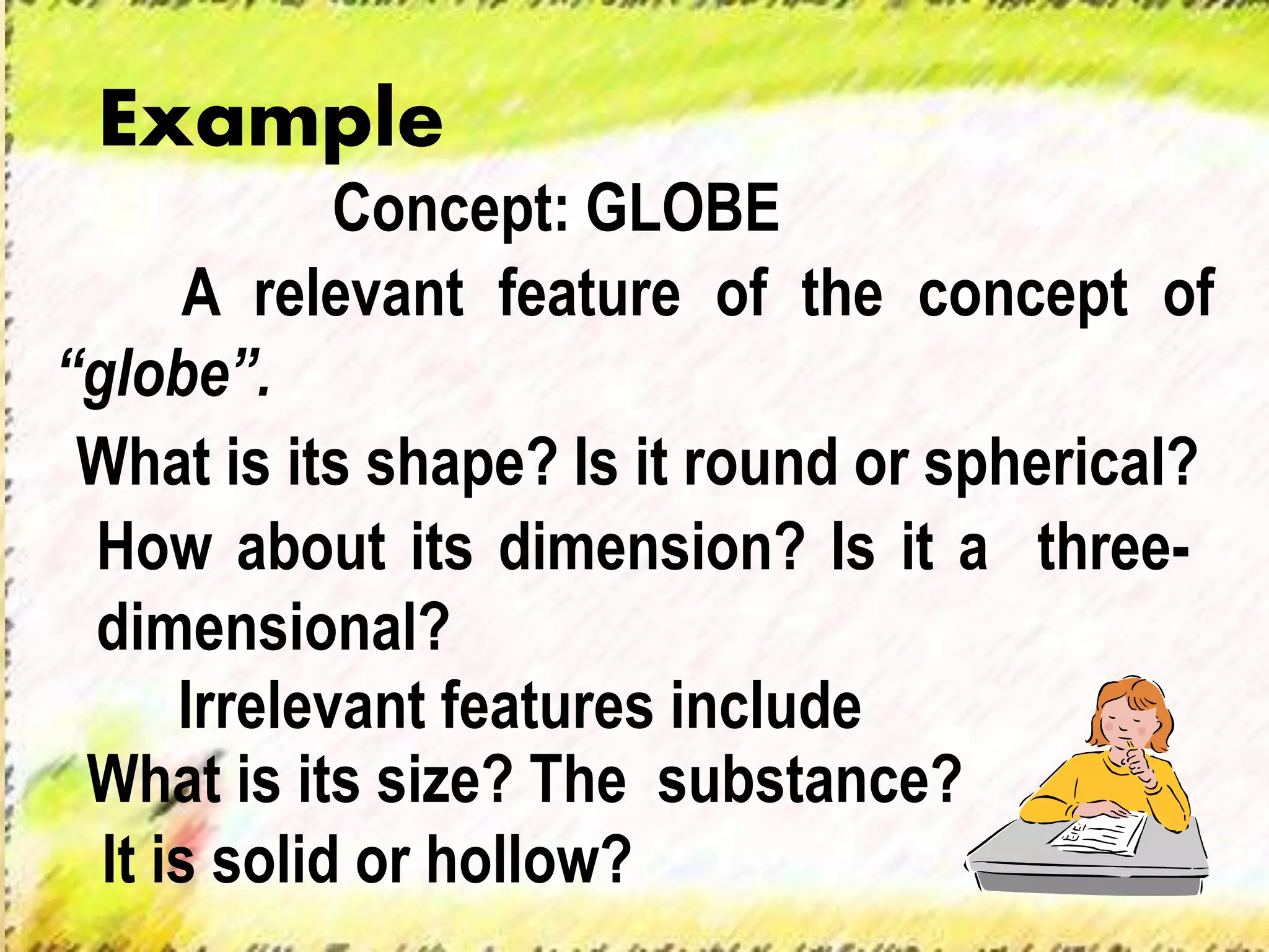 A relevant feature of the concept of
“globe”.
Irrelevant features include
Example
Concept: GLOBE
What is its shape? Is it round or spherical?
How about its dimension? Is it a three-
dimensional?
What is its size? The substance?
It is solid or hollow?