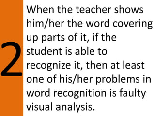 When the teacher shows
him/her the word covering
up parts of it, if the
student is able to
recognize it, then at least
one of his/her problems in
word recognition is faulty
visual analysis.
 