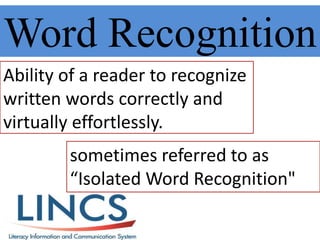 Word Recognition
Ability of a reader to recognize
written words correctly and
virtually effortlessly.
sometimes referred to as
“Isolated Word Recognition"
 