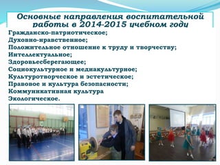Основные направления воспитательной
работы в 2014-2015 учебном году
Гражданско-патриотическое;
Духовно-нравственное;
Положительное отношение к труду и творчеству;
Интеллектуальное;
Здоровьесберегающее;
Социокультурное и медиакультурное;
Культуротворческое и эстетическое;
Правовое и культура безопасности;
Коммуникативная культура
Экологическое.
 