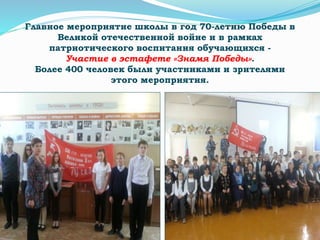 Главное мероприятие школы в год 70-летию Победы в
Великой отечественной войне и в рамках
патриотического воспитания обучающихся -
Участие в эстафете «Знамя Победы».
Более 400 человек были участниками и зрителями
этого мероприятия.
 