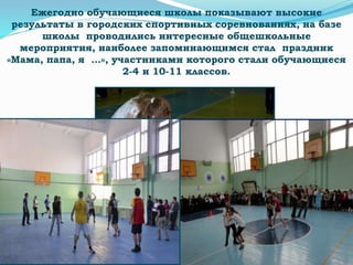 Ежегодно обучающиеся школы показывают высокие
результаты в городских спортивных соревнованиях, на базе
школы проводились интересные общешкольные
мероприятия, наиболее запоминающимся стал праздник
«Мама, папа, я …», участниками которого стали обучающиеся
2-4 и 10-11 классов.
 