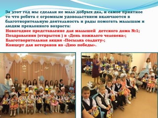 Новогоднее представление для малышей детского дома №1;
Поздравления (открыток ) в «День пожилого человека»;
Благотворительная акция «Посылка солдату»;
Концерт для ветеранов ко «Дню победы».
За этот год мы сделали не мало добрых дел, и самое приятное
то что ребята с огромным удовольствием включаются в
благотворительную деятельность и рады помогать малышам и
людям преклонного возраста:
 