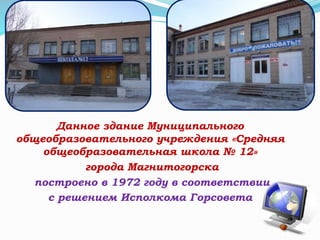 Данное здание Муниципального
общеобразовательного учреждения «Средняя
общеобразовательная школа № 12»
города Магнитогорска
построено в 1972 году в соответствии
с решением Исполкома Горсовета
 