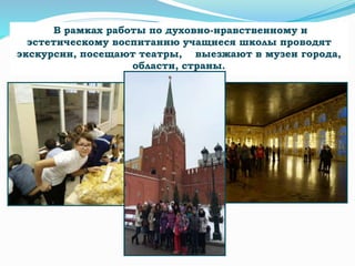 В рамках работы по духовно-нравственному и
эстетическому воспитанию учащиеся школы проводят
экскурсии, посещают театры, выезжают в музеи города,
области, страны.
 