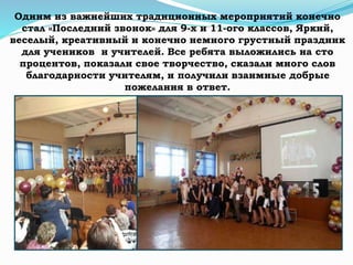 Одним из важнейших традиционных мероприятий конечно
стал «Последний звонок» для 9-х и 11-ого классов, Яркий,
веселый, креативный и конечно немного грустный праздник
для учеников и учителей. Все ребята выложились на сто
процентов, показали свое творчество, сказали много слов
благодарности учителям, и получили взаимные добрые
пожелания в ответ.
 