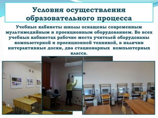 Учебные кабинеты школы оснащены современным
мультимедийным и проекционным оборудованием. Во всех
учебных кабинетах рабочие места учителей оборудованы
компьютерной и проекционной техникой, в наличии
интерактивные доски, два стационарных компьютерных
класса.
Условия осуществления
образовательного процесса
 