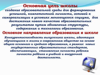 Конкурентоспособность выпускника школы, адаптация
обучающихся к жизни в современном обществе на основе
общего основного и среднего образования, в рамках новых
государственных образовательных стандартов,
обеспечивающих, становление личности ребенка
личности ребёнка в учебной и внеурочной
деятельности.
Основная цель школы
создание образовательной среды для формирования
успешной, компетентной личности, готовой к
самореализации в условиях меняющегося социума, для
достижения нового качества образовательных
результатов путем обновления структуры,
содержания и технологии образования.
Основное направление образования в школе
 