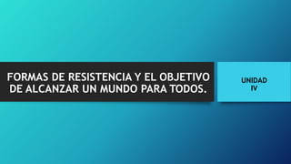 FORMAS DE RESISTENCIA Y EL OBJETIVO
DE ALCANZAR UN MUNDO PARA TODOS.
UNIDAD
IV
 