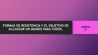 FORMAS DE RESISTENCIA Y EL OBJETIVO DE
ALCANZAR UN MUNDO PARA TODOS.
UNIDAD
IV
 
