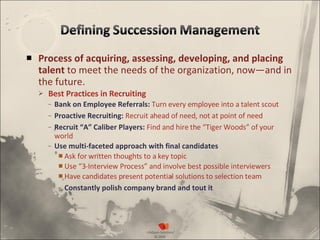 Process of acquiring, assessing, developing, and placing talent  to meet the needs of the organization, now—and in the future. Best Practices in Recruiting  Bank on Employee Referrals:  Turn every employee into a talent scout Proactive Recruiting:  Recruit ahead of need, not at point of need Recruit “A” Caliber Players:   Find and hire the “Tiger Woods” of your world Use multi-faceted approach with final candidates Ask for written thoughts to a key topic Use “3-Interview Process” and involve best possible interviewers Have candidates present potential solutions to selection team Constantly polish company brand and tout it 