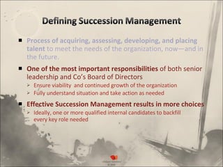 Process of acquiring, assessing, developing, and placing talent  to meet the needs of the organization, now—and in the future. One of the most important responsibilities  of both senior leadership and Co’s Board of Directors Ensure viability  and continued growth of the organization Fully understand situation and take action as needed Effective Succession Management results in more choices Ideally, one or more qualified internal candidates to backfill  every key role needed 