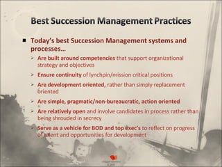 Today’s best Succession Management systems and processes… Are built around competencies  that support organizational strategy and objectives Ensure continuity  of lynchpin/mission critical positions  Are development oriented,  rather than simply replacement oriented Are simple, pragmatic/non-bureaucratic, action oriented Are relatively open  and involve candidates in process rather than being shrouded in secrecy  Serve as a vehicle for BOD and top exec’s  to reflect on progress of talent and opportunities for development 