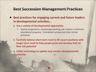 Best practices for engaging current and future leaders in developmental activities… Use a variety of developmental approaches Special assignments, mentoring/coaching, job rotation, traditional educational programs , formalized surveys and other similar processes Carefully balance short-term need to fill vacant positions with longer-term need to help people grow and develop their to their full potential Utilize technology to update and monitor developmental activities 