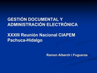 GESTIÓN DOCUMENTAL Y
ADMINISTRACIÓN ELECTRÓNICA
XXXIII Reunión Nacional CIAPEM
Pachuca-Hidalgo
Ramon Alberch i Fugueras
 