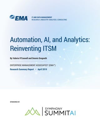 Automation, AI, and Analytics:
Reinventing ITSM
By Valerie O’Connell and Dennis Drogseth
ENTERPRISE MANAGEMENT ASSOCIATES®
(EMA™)
Research Summary Report • April 2019
SPONSORED BY:
IT AND DATA MANAGEMENT
RESEARCH | INDUSTRY ANALYSIS | CONSULTING
 