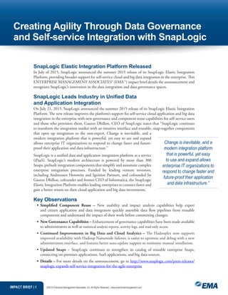 IMPACT BRIEF | 1 ©2015 Enterprise Management Associates, Inc. All Rights Reserved. | www.enterprisemanagement.com
SnapLogic Elastic Integration Platform Released
In July of 2015, SnapLogic announced the summer 2015 release of its SnapLogic Elastic Integration
Platform, providing broader support for self-service cloud and big data integration in the enterprise. This
ENTERPRISE MANAGEMENT ASSOCIATES® (EMA™) impact brief details the announcement and
recognizes SnapLogic’s innovation in the data integration and data governance spaces.
SnapLogic Leads Industry in Unified Data
and Application Integration
On July 21, 2015, SnapLogic announced the summer 2015 release of its SnapLogic Elastic Integration
Platform. The new release improves the platform’s support for self-service cloud application and big data
integration in the enterprise with new governance and component reuse capabilities for self-service users
and those who provision them. Gaurav Dhillon, CEO of SnapLogic states that “SnapLogic continues
to transform the integration market with an intuitive interface and reusable, snap-together components
that open up integration to the non-expert. Change is inevitable, and a
modern integration platform that is powerful, yet easy to use and expand
allows enterprise IT organizations to respond to change faster and future-
proof their application and data infrastructure.”
SnapLogic is a unified data and application integration platform as a service
(iPaaS). SnapLogic’s modern architecture is powered by more than 300
Snaps, prebuilt integration components that simplify and automate complex
enterprise integration processes. Funded by leading venture investors,
including Andreessen Horowitz and Ignition Partners, and cofounded by
Gaurav Dhillon, cofounder and former CEO of Informatica, the SnapLogic
Elastic Integration Platform enables leading enterprises to connect faster and
gain a better return on their cloud application and big data investments.
Key Observations
•	 Simplified Component Reuse – New usability and impact analysis capabilities help expert
and citizen application and data integrators quickly assemble data flow pipelines from reusable
components and understand the impact of their work before committing changes.
•	 New Governance Capabilities – Enhancement of governance capabilities have been made available
to administrators as well as statistical analysis reports, activity logs, and read-only access.
•	 Continued Improvements in Big Data and Cloud Analytics – The Hadooplex now supports
improved availability with Hadoop Namenode failover, is easier to optimize and debug with a new
administration interface, and features better auto-update support to minimize manual installation.
•	 Updated Snaps – SnapLogic continues to strengthen its catalog of reusable enterprise Snaps,
connecting on-premises applications, SaaS applications, and big data sources.
•	 Details – For more details on the announcement, go to http://www.snaplogic.com/press-releases/
snaplogic-expands-self-service-integration-for-the-agile-enterprise
Creating Agility Through Data Governance
and Self-service Integration with SnapLogic
Change is inevitable, and a
modern integration platform
that is powerful, yet easy
to use and expand allows
enterprise IT organizations to
respond to change faster and
future-proof their application
and data infrastructure.”
 