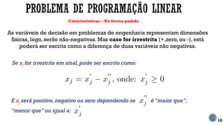 Características – Na forma padrão
10
As variáveis de decisão em problemas de engenharia representam dimensões
físicas, logo, serão não-negativas. Mas caso for irrestrita (+,zero, ou -), está
poderá ser escrita como a diferença de duas variáveis não negativas.
Se xj for irrestrito em sinal, pode ser escrito como:
E xj será positivo, negativo ou zero dependendo se é “maior que”,
“menor que” ou igual a:
 