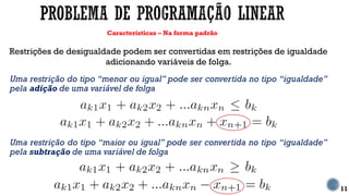 Características – Na forma padrão
11
Restrições de desigualdade podem ser convertidas em restrições de igualdade
adicionando variáveis de folga.
Uma restrição do tipo “menor ou igual” pode ser convertida no tipo “igualdade”
pela adição de uma variável de folga
Uma restrição do tipo “maior ou igual” pode ser convertida no tipo “igualdade”
pela subtração de uma variável de folga
 