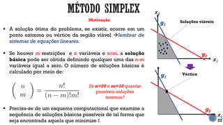 Motivação
22
 A solução ótima do problema, se existir, ocorre em um
ponto extremo ou vértice da região viável lembrar de
sistemas de equações lineares.
 Se houver m restrições e n variáveis e n≥m. a solução
básica pode ser obtida definindo qualquer uma das n-m
variáveis igual a zero. O número de soluções básicas é
calculado por meio de:
 Precisa-se de um esquema computacional que examine a
sequência de soluções básicas possíveis de tal forma que
seja encontrada aquela que minimize f.
Se n=20 e m=10 quantas
possíveis soluções
teremos?
x1
x2
g2
g1
Soluções viáveis
x1
g2
g1
Vértice
 