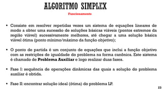 Funcionamento
23
 Consiste em resolver repetidas vezes um sistema de equações lineares de
modo a obter uma sucessão de soluções básicas viáveis (pontos extremos da
região viável) sucessivamente melhores, até chegar a uma solução básica
viável ótima (ponto mínimo/máximo da função objetivo);
 O ponto de partida é um conjunto de equações que inclui a função objetivo
com as restrições de igualdade do problema na forma canônica. Este sistema
é chamado de Problema Auxiliar e logo realizar duas fases.
 Fase I: sequência de operações dinâmicas das quais a solução do problema
auxiliar é obtida.
 Fase II: encontrar solução ideal (ótima) do problema LP.
 
