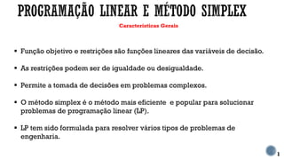 Características Gerais
 Função objetivo e restrições são funções lineares das variáveis de decisão.
 As restrições podem ser de igualdade ou desigualdade.
 Permite a tomada de decisões em problemas complexos.
 O método simplex é o método mais eficiente e popular para solucionar
problemas de programação linear (LP).
 LP tem sido formulada para resolver vários tipos de problemas de
engenharia.
1
 