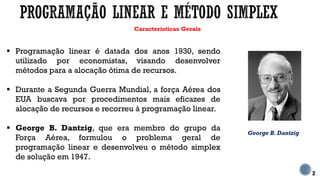 Características Gerais
 Programação linear é datada dos anos 1930, sendo
utilizado por economistas, visando desenvolver
métodos para a alocação ótima de recursos.
 Durante a Segunda Guerra Mundial, a força Aérea dos
EUA buscava por procedimentos mais eficazes de
alocação de recursos e recorreu à programação linear.
 George B. Dantzig, que era membro do grupo da
Força Aérea, formulou o problema geral de
programação linear e desenvolveu o método simplex
de solução em 1947.
2
George B. Dantzig
 