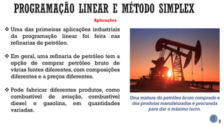 Aplicações
 Uma das primeiras aplicações industriais
da programação linear foi feita nas
refinarias de petróleo.
 Em geral, uma refinaria de petróleo tem a
opção de comprar petróleo bruto de
várias fontes diferentes, com composições
diferentes e a preços diferentes.
 Pode fabricar diferentes produtos, como
combustível de aviação, combustível
diesel e gasolina, em quantidades
variadas.
3
Uma mistura do petróleo bruto comprado e
dos produtos manufaturados é procurada
para dar o máximo lucro.
 