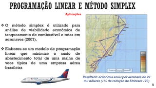Aplicações
 O método simplex é utilizado para
análise de viabilidade econômica de
tanqueamento de combustível e rotas em
aeronaves (2007).
 Elaborou-se um modelo de programação
linear que minimize o custo de
abastecimento total de uma malha de
voos típica de uma empresa aérea
brasileira
5
Resultado: economia anual por aeronave de 27
mil dólares (1% de redução de Embraer 170)
 