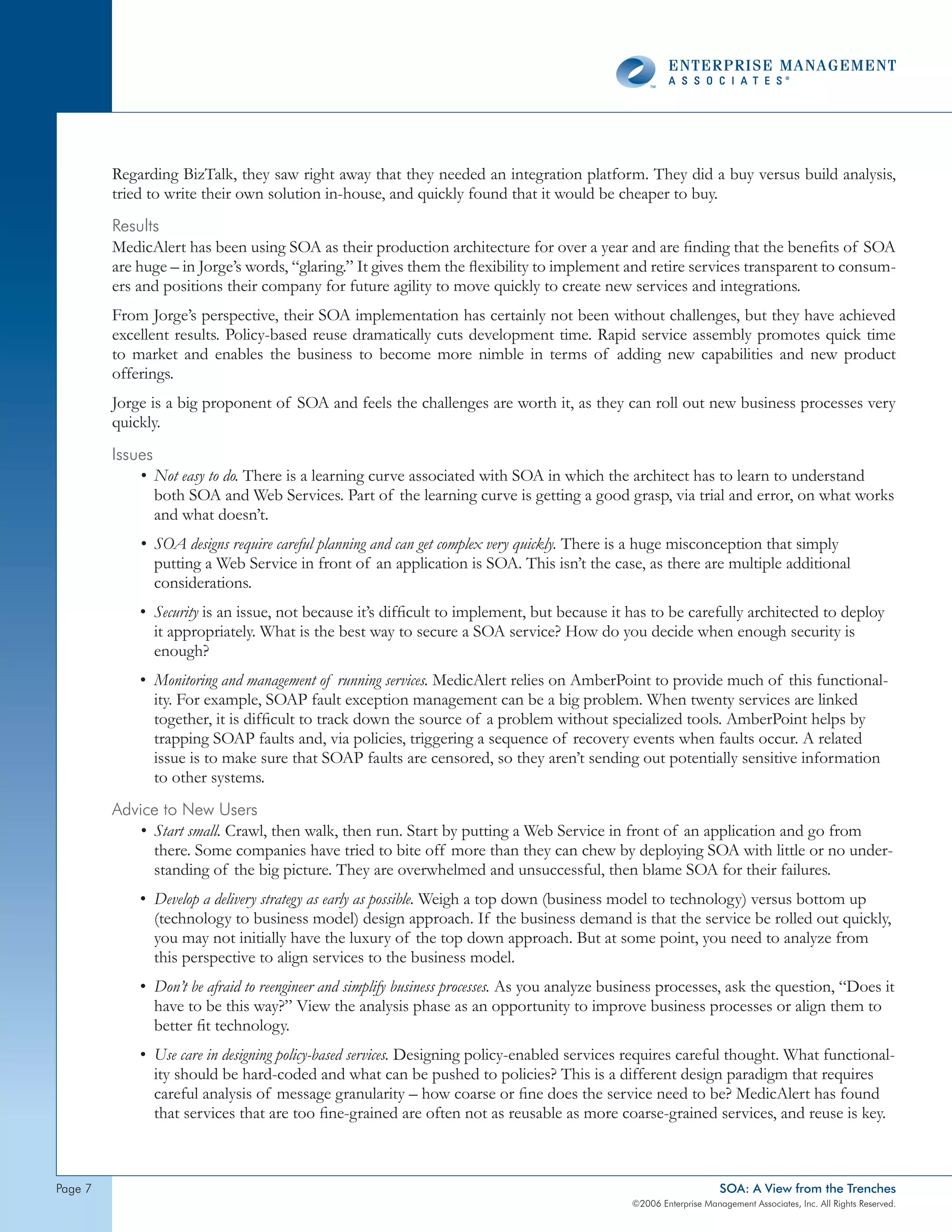 Regarding BizTalk, they saw right away that they needed an integration platform. They did a buy versus build analysis,
         tried to write their own solution in-house, and quickly found that it would be cheaper to buy.
         Results
         MedicAlert has been using SOA as their production architecture for over a year and are finding that the benefits of SOA
         are huge – in Jorge’s words, “glaring.” It gives them the flexibility to implement and retire services transparent to consum-
         ers and positions their company for future agility to move quickly to create new services and integrations.
         From Jorge’s perspective, their SOA implementation has certainly not been without challenges, but they have achieved
         excellent results. Policy-based reuse dramatically cuts development time. Rapid service assembly promotes quick time
         to market and enables the business to become more nimble in terms of adding new capabilities and new product
         offerings.
         Jorge is a big proponent of SOA and feels the challenges are worth it, as they can roll out new business processes very
         quickly.
         Issues
             • Not easy to do. There is a learning curve associated with SOA in which the architect has to learn to understand
                both SOA and Web Services. Part of the learning curve is getting a good grasp, via trial and error, on what works
                and what doesn’t.
             • SOA designs require careful planning and can get complex very quickly. There is a huge misconception that simply
               putting a Web Service in front of an application is SOA. This isn’t the case, as there are multiple additional
               considerations.
             • Security is an issue, not because it’s difficult to implement, but because it has to be carefully architected to deploy
               it appropriately. What is the best way to secure a SOA service? How do you decide when enough security is
               enough?
             • Monitoring and management of running services. MedicAlert relies on AmberPoint to provide much of this functional-
               ity. For example, SOAP fault exception management can be a big problem. When twenty services are linked
               together, it is difficult to track down the source of a problem without specialized tools. AmberPoint helps by
               trapping SOAP faults and, via policies, triggering a sequence of recovery events when faults occur. A related
               issue is to make sure that SOAP faults are censored, so they aren’t sending out potentially sensitive information
               to other systems.
         Advice to new Users
            • Start small. Crawl, then walk, then run. Start by putting a Web Service in front of an application and go from
              there. Some companies have tried to bite off more than they can chew by deploying SOA with little or no under-
              standing of the big picture. They are overwhelmed and unsuccessful, then blame SOA for their failures.
             • Develop a delivery strategy as early as possible. Weigh a top down (business model to technology) versus bottom up
               (technology to business model) design approach. If the business demand is that the service be rolled out quickly,
               you may not initially have the luxury of the top down approach. But at some point, you need to analyze from
               this perspective to align services to the business model.
             • Don’t be afraid to reengineer and simplify business processes. As you analyze business processes, ask the question, “Does it
               have to be this way?” View the analysis phase as an opportunity to improve business processes or align them to
               better fit technology.
             • Use care in designing policy-based services. Designing policy-enabled services requires careful thought. What functional-
               ity should be hard-coded and what can be pushed to policies? This is a different design paradigm that requires
               careful analysis of message granularity – how coarse or fine does the service need to be? MedicAlert has found
               that services that are too fine-grained are often not as reusable as more coarse-grained services, and reuse is key.



page                                                                                                               SOA: A View from the Trenches
                                                                                               ©2006 Enterprise Management Associates, Inc. All Rights Reserved.
 