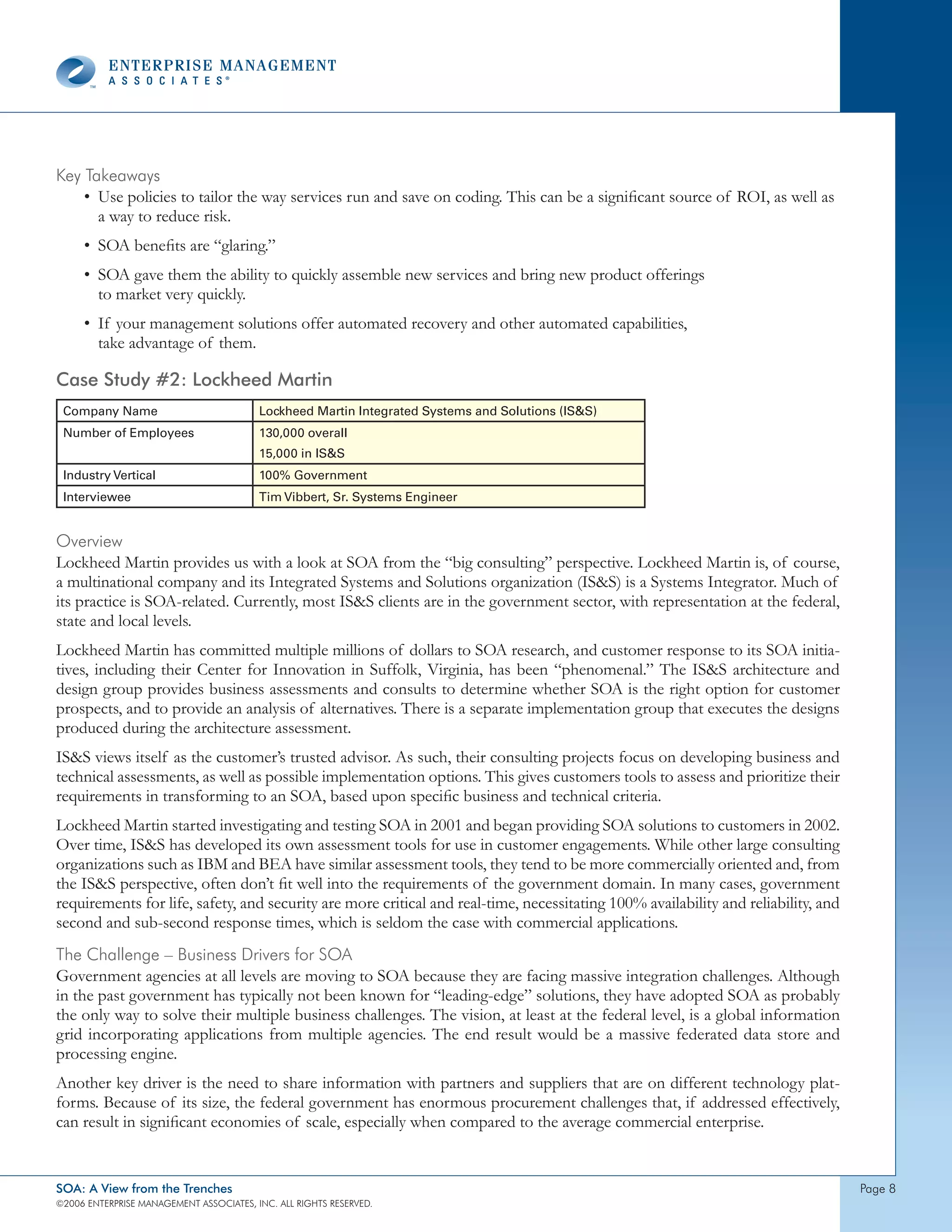 Key takeaways
    • Use policies to tailor the way services run and save on coding. This can be a significant source of ROI, as well as
      a way to reduce risk.
     • SOA benefits are “glaring.”
     • SOA gave them the ability to quickly assemble new services and bring new product offerings
       to market very quickly.
     • If your management solutions offer automated recovery and other automated capabilities,
       take advantage of them.

Case Study #2: Lockheed Martin
 Company Name                            Lockheed Martin Integrated Systems and Solutions (ISS)
 Number of Employees                     130,000 overall
                                         15,000 in ISS
 Industry Vertical                       100% Government
 Interviewee                             Tim Vibbert, Sr. Systems Engineer


overview
Lockheed Martin provides us with a look at SOA from the “big consulting” perspective. Lockheed Martin is, of course,
a multinational company and its Integrated Systems and Solutions organization (ISS) is a Systems Integrator. Much of
its practice is SOA-related. Currently, most ISS clients are in the government sector, with representation at the federal,
state and local levels.
Lockheed Martin has committed multiple millions of dollars to SOA research, and customer response to its SOA initia-
tives, including their Center for Innovation in Suffolk, Virginia, has been “phenomenal.” The ISS architecture and
design group provides business assessments and consults to determine whether SOA is the right option for customer
prospects, and to provide an analysis of alternatives. There is a separate implementation group that executes the designs
produced during the architecture assessment.
ISS views itself as the customer’s trusted advisor. As such, their consulting projects focus on developing business and
technical assessments, as well as possible implementation options. This gives customers tools to assess and prioritize their
requirements in transforming to an SOA, based upon specific business and technical criteria.
Lockheed Martin started investigating and testing SOA in 2001 and began providing SOA solutions to customers in 2002.
Over time, ISS has developed its own assessment tools for use in customer engagements. While other large consulting
organizations such as IBM and BEA have similar assessment tools, they tend to be more commercially oriented and, from
the ISS perspective, often don’t fit well into the requirements of the government domain. In many cases, government
requirements for life, safety, and security are more critical and real-time, necessitating 100% availability and reliability, and
second and sub-second response times, which is seldom the case with commercial applications.
the challenge – Business drivers for soA
Government agencies at all levels are moving to SOA because they are facing massive integration challenges. Although
in the past government has typically not been known for “leading-edge” solutions, they have adopted SOA as probably
the only way to solve their multiple business challenges. The vision, at least at the federal level, is a global information
grid incorporating applications from multiple agencies. The end result would be a massive federated data store and
processing engine.
Another key driver is the need to share information with partners and suppliers that are on different technology plat-
forms. Because of its size, the federal government has enormous procurement challenges that, if addressed effectively,
can result in significant economies of scale, especially when compared to the average commercial enterprise.


SOA: A View from the Trenches                                                                                                       page 
©2006 EntERpRIsE MAnAgEMEnt AssocIAtEs, Inc. All RIghts REsERvEd.
 