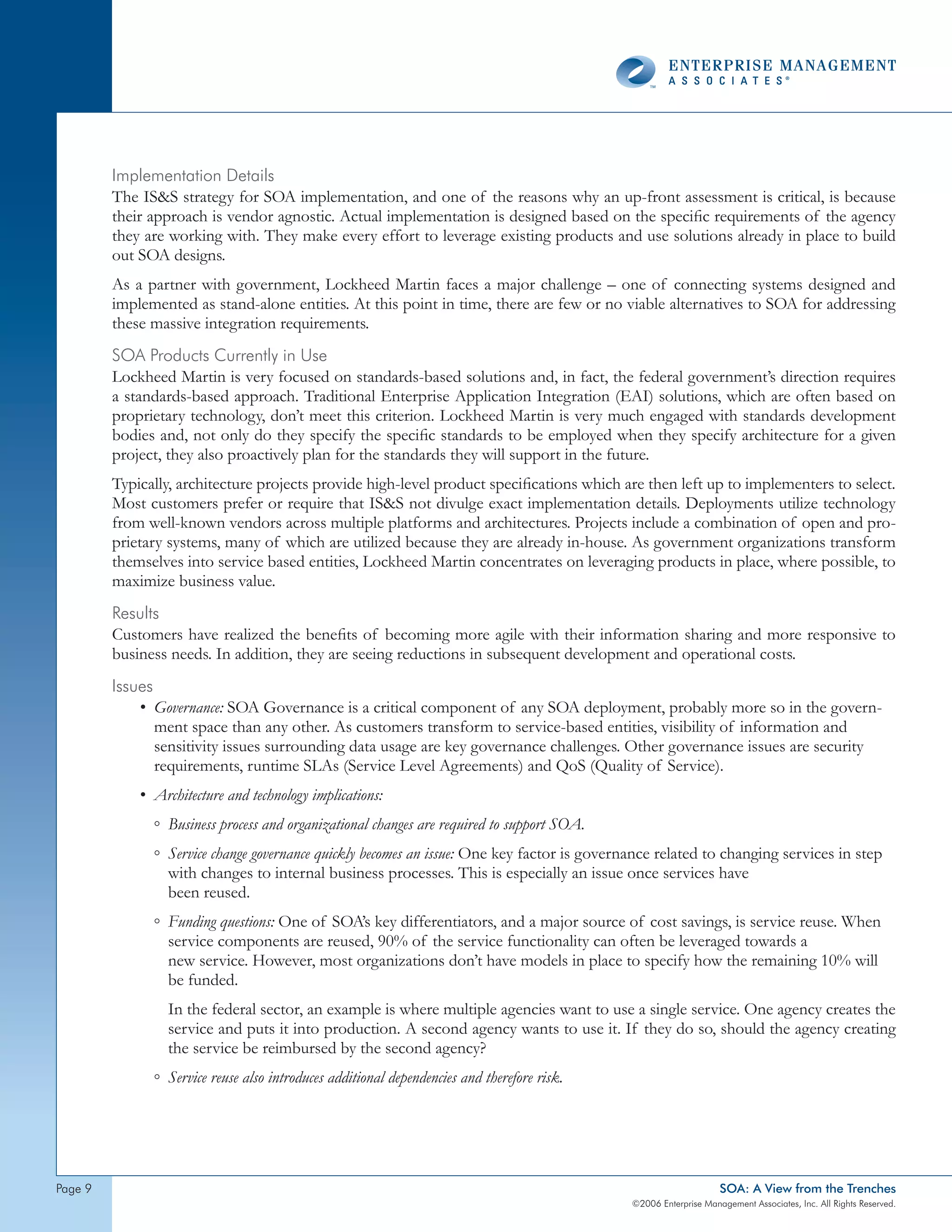 Implementation details
         The ISS strategy for SOA implementation, and one of the reasons why an up-front assessment is critical, is because
         their approach is vendor agnostic. Actual implementation is designed based on the specific requirements of the agency
         they are working with. They make every effort to leverage existing products and use solutions already in place to build
         out SOA designs.
         As a partner with government, Lockheed Martin faces a major challenge – one of connecting systems designed and
         implemented as stand-alone entities. At this point in time, there are few or no viable alternatives to SOA for addressing
         these massive integration requirements.
         soA products currently in Use
         Lockheed Martin is very focused on standards-based solutions and, in fact, the federal government’s direction requires
         a standards-based approach. Traditional Enterprise Application Integration (EAI) solutions, which are often based on
         proprietary technology, don’t meet this criterion. Lockheed Martin is very much engaged with standards development
         bodies and, not only do they specify the specific standards to be employed when they specify architecture for a given
         project, they also proactively plan for the standards they will support in the future.
         Typically, architecture projects provide high-level product specifications which are then left up to implementers to select.
         Most customers prefer or require that ISS not divulge exact implementation details. Deployments utilize technology
         from well-known vendors across multiple platforms and architectures. Projects include a combination of open and pro-
         prietary systems, many of which are utilized because they are already in-house. As government organizations transform
         themselves into service based entities, Lockheed Martin concentrates on leveraging products in place, where possible, to
         maximize business value.
         Results
         Customers have realized the benefits of becoming more agile with their information sharing and more responsive to
         business needs. In addition, they are seeing reductions in subsequent development and operational costs.
         Issues
             • Governance: SOA Governance is a critical component of any SOA deployment, probably more so in the govern-
                ment space than any other. As customers transform to service-based entities, visibility of information and
                sensitivity issues surrounding data usage are key governance challenges. Other governance issues are security
                requirements, runtime SLAs (Service Level Agreements) and QoS (Quality of Service).
             • Architecture and technology implications:
               ◦ Business process and organizational changes are required to support SOA.
               ◦ Service change governance quickly becomes an issue: One key factor is governance related to changing services in step
                 with changes to internal business processes. This is especially an issue once services have
                 been reused.
               ◦ Funding questions: One of SOA’s key differentiators, and a major source of cost savings, is service reuse. When
                 service components are reused, 90% of the service functionality can often be leveraged towards a
                 new service. However, most organizations don’t have models in place to specify how the remaining 10% will
                 be funded.
                 In the federal sector, an example is where multiple agencies want to use a single service. One agency creates the
                 service and puts it into production. A second agency wants to use it. If they do so, should the agency creating
                 the service be reimbursed by the second agency?
               ◦ Service reuse also introduces additional dependencies and therefore risk.




page                                                                                                             SOA: A View from the Trenches
                                                                                             ©2006 Enterprise Management Associates, Inc. All Rights Reserved.
 
