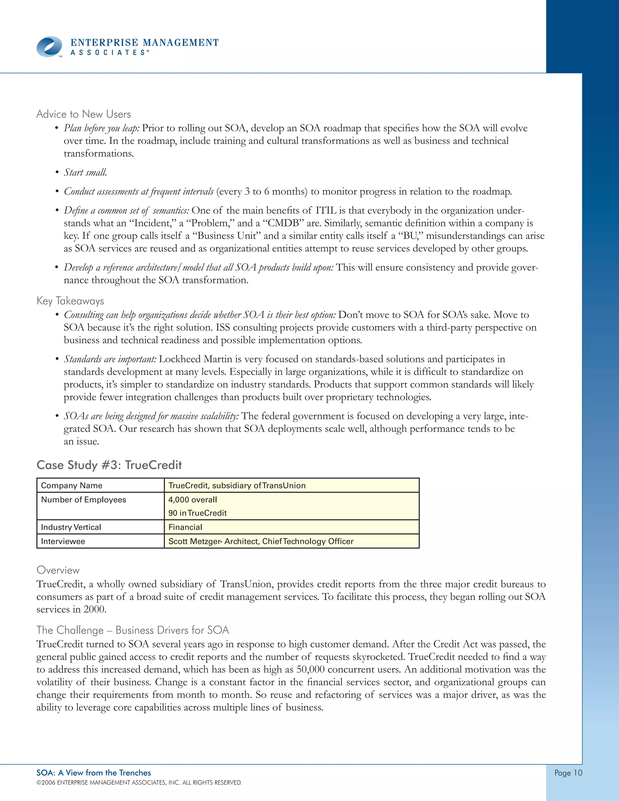 Advice to new Users
   • Plan before you leap: Prior to rolling out SOA, develop an SOA roadmap that specifies how the SOA will evolve
     over time. In the roadmap, include training and cultural transformations as well as business and technical
     transformations.
     • Start small.
     • Conduct assessments at frequent intervals (every 3 to 6 months) to monitor progress in relation to the roadmap.
     • Define a common set of semantics: One of the main benefits of ITIL is that everybody in the organization under-
       stands what an “Incident,” a “Problem,” and a “CMDB” are. Similarly, semantic definition within a company is
       key. If one group calls itself a “Business Unit” and a similar entity calls itself a “BU,” misunderstandings can arise
       as SOA services are reused and as organizational entities attempt to reuse services developed by other groups.
     • Develop a reference architecture/model that all SOA products build upon: This will ensure consistency and provide gover-
       nance throughout the SOA transformation.
Key takeaways
    • Consulting can help organizations decide whether SOA is their best option: Don’t move to SOA for SOA’s sake. Move to
      SOA because it’s the right solution. ISS consulting projects provide customers with a third-party perspective on
      business and technical readiness and possible implementation options.
     • Standards are important: Lockheed Martin is very focused on standards-based solutions and participates in
       standards development at many levels. Especially in large organizations, while it is difficult to standardize on
       products, it’s simpler to standardize on industry standards. Products that support common standards will likely
       provide fewer integration challenges than products built over proprietary technologies.
     • SOAs are being designed for massive scalability: The federal government is focused on developing a very large, inte-
       grated SOA. Our research has shown that SOA deployments scale well, although performance tends to be
       an issue.

Case Study #3: TrueCredit
 Company Name                            TrueCredit, subsidiary of TransUnion
 Number of Employees                     4,000 overall
                                         90 in TrueCredit
 Industry Vertical                       Financial
 Interviewee                             Scott Metzger- Architect, Chief Technology Officer


overview
TrueCredit, a wholly owned subsidiary of TransUnion, provides credit reports from the three major credit bureaus to
consumers as part of a broad suite of credit management services. To facilitate this process, they began rolling out SOA
services in 2000.
the challenge – Business drivers for soA
TrueCredit turned to SOA several years ago in response to high customer demand. After the Credit Act was passed, the
general public gained access to credit reports and the number of requests skyrocketed. TrueCredit needed to find a way
to address this increased demand, which has been as high as 50,000 concurrent users. An additional motivation was the
volatility of their business. Change is a constant factor in the financial services sector, and organizational groups can
change their requirements from month to month. So reuse and refactoring of services was a major driver, as was the
ability to leverage core capabilities across multiple lines of business.




SOA: A View from the Trenches                                                                                                     page 0
©2006 EntERpRIsE MAnAgEMEnt AssocIAtEs, Inc. All RIghts REsERvEd.
 