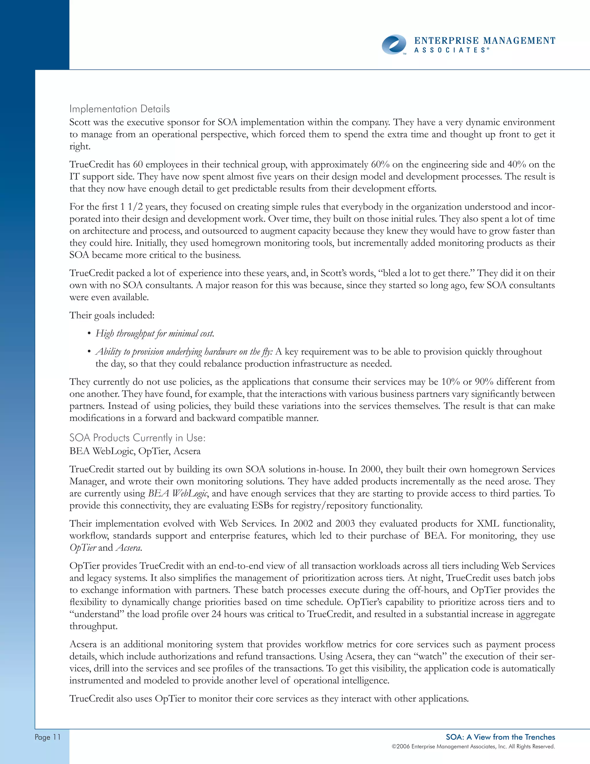 Implementation details
          Scott was the executive sponsor for SOA implementation within the company. They have a very dynamic environment
          to manage from an operational perspective, which forced them to spend the extra time and thought up front to get it
          right.
          TrueCredit has 60 employees in their technical group, with approximately 60% on the engineering side and 40% on the
          IT support side. They have now spent almost five years on their design model and development processes. The result is
          that they now have enough detail to get predictable results from their development efforts.
          For the first 1 1/2 years, they focused on creating simple rules that everybody in the organization understood and incor-
          porated into their design and development work. Over time, they built on those initial rules. They also spent a lot of time
          on architecture and process, and outsourced to augment capacity because they knew they would have to grow faster than
          they could hire. Initially, they used homegrown monitoring tools, but incrementally added monitoring products as their
          SOA became more critical to the business.
          TrueCredit packed a lot of experience into these years, and, in Scott’s words, “bled a lot to get there.” They did it on their
          own with no SOA consultants. A major reason for this was because, since they started so long ago, few SOA consultants
          were even available.
          Their goals included:
              • High throughput for minimal cost.
              • Ability to provision underlying hardware on the fly: A key requirement was to be able to provision quickly throughout
                the day, so that they could rebalance production infrastructure as needed.
          They currently do not use policies, as the applications that consume their services may be 10% or 90% different from
          one another. They have found, for example, that the interactions with various business partners vary significantly between
          partners. Instead of using policies, they build these variations into the services themselves. The result is that can make
          modifications in a forward and backward compatible manner.
          soA products currently in Use:
          BEA WebLogic, OpTier, Acsera
          TrueCredit started out by building its own SOA solutions in-house. In 2000, they built their own homegrown Services
          Manager, and wrote their own monitoring solutions. They have added products incrementally as the need arose. They
          are currently using BEA WebLogic, and have enough services that they are starting to provide access to third parties. To
          provide this connectivity, they are evaluating ESBs for registry/repository functionality.
          Their implementation evolved with Web Services. In 2002 and 2003 they evaluated products for XML functionality,
          workflow, standards support and enterprise features, which led to their purchase of BEA. For monitoring, they use
          OpTier and Acsera.
          OpTier provides TrueCredit with an end-to-end view of all transaction workloads across all tiers including Web Services
          and legacy systems. It also simplifies the management of prioritization across tiers. At night, TrueCredit uses batch jobs
          to exchange information with partners. These batch processes execute during the off-hours, and OpTier provides the
          flexibility to dynamically change priorities based on time schedule. OpTier’s capability to prioritize across tiers and to
          “understand” the load profile over 24 hours was critical to TrueCredit, and resulted in a substantial increase in aggregate
          throughput.
          Acsera is an additional monitoring system that provides workflow metrics for core services such as payment process
          details, which include authorizations and refund transactions. Using Acsera, they can “watch” the execution of their ser-
          vices, drill into the services and see profiles of the transactions. To get this visibility, the application code is automatically
          instrumented and modeled to provide another level of operational intelligence.
          TrueCredit also uses OpTier to monitor their core services as they interact with other applications.


page                                                                                                               SOA: A View from the Trenches
                                                                                                ©2006 Enterprise Management Associates, Inc. All Rights Reserved.
 