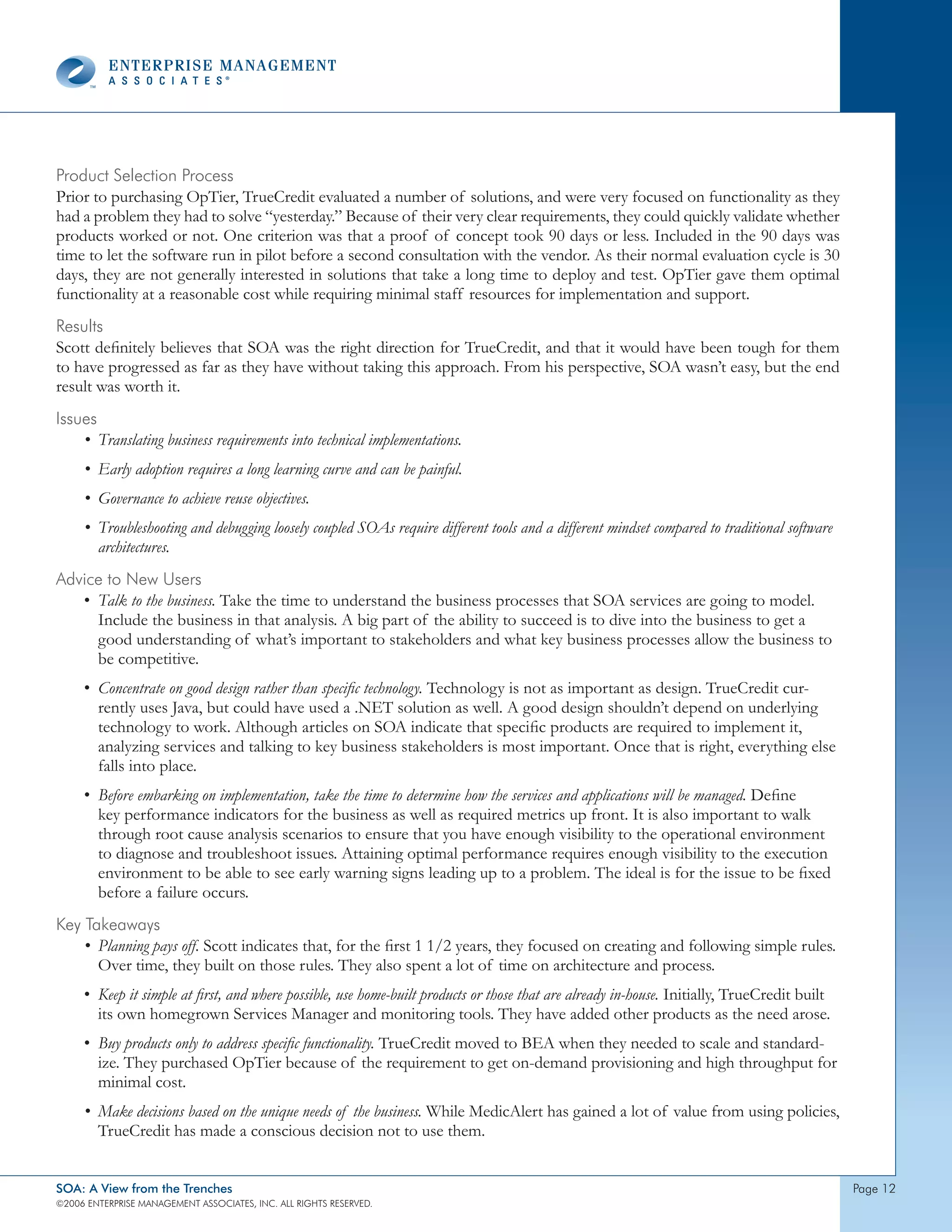 product selection process
Prior to purchasing OpTier, TrueCredit evaluated a number of solutions, and were very focused on functionality as they
had a problem they had to solve “yesterday.” Because of their very clear requirements, they could quickly validate whether
products worked or not. One criterion was that a proof of concept took 90 days or less. Included in the 90 days was
time to let the software run in pilot before a second consultation with the vendor. As their normal evaluation cycle is 30
days, they are not generally interested in solutions that take a long time to deploy and test. OpTier gave them optimal
functionality at a reasonable cost while requiring minimal staff resources for implementation and support.
Results
Scott definitely believes that SOA was the right direction for TrueCredit, and that it would have been tough for them
to have progressed as far as they have without taking this approach. From his perspective, SOA wasn’t easy, but the end
result was worth it.
Issues
    • Translating business requirements into technical implementations.
     • Early adoption requires a long learning curve and can be painful.
     • Governance to achieve reuse objectives.
     • Troubleshooting and debugging loosely coupled SOAs require different tools and a different mindset compared to traditional software
       architectures.
Advice to new Users
   • Talk to the business. Take the time to understand the business processes that SOA services are going to model.
     Include the business in that analysis. A big part of the ability to succeed is to dive into the business to get a
     good understanding of what’s important to stakeholders and what key business processes allow the business to
     be competitive.
     • Concentrate on good design rather than specific technology. Technology is not as important as design. TrueCredit cur-
       rently uses Java, but could have used a .NET solution as well. A good design shouldn’t depend on underlying
       technology to work. Although articles on SOA indicate that specific products are required to implement it,
       analyzing services and talking to key business stakeholders is most important. Once that is right, everything else
       falls into place.
     • Before embarking on implementation, take the time to determine how the services and applications will be managed. Define
       key performance indicators for the business as well as required metrics up front. It is also important to walk
       through root cause analysis scenarios to ensure that you have enough visibility to the operational environment
       to diagnose and troubleshoot issues. Attaining optimal performance requires enough visibility to the execution
       environment to be able to see early warning signs leading up to a problem. The ideal is for the issue to be fixed
       before a failure occurs.
Key takeaways
    • Planning pays off. Scott indicates that, for the first 1 1/2 years, they focused on creating and following simple rules.
      Over time, they built on those rules. They also spent a lot of time on architecture and process.
     • Keep it simple at first, and where possible, use home-built products or those that are already in-house. Initially, TrueCredit built
       its own homegrown Services Manager and monitoring tools. They have added other products as the need arose.
     • Buy products only to address specific functionality. TrueCredit moved to BEA when they needed to scale and standard-
       ize. They purchased OpTier because of the requirement to get on-demand provisioning and high throughput for
       minimal cost.
     • Make decisions based on the unique needs of the business. While MedicAlert has gained a lot of value from using policies,
       TrueCredit has made a conscious decision not to use them.


SOA: A View from the Trenches                                                                                                                 page 2
©2006 EntERpRIsE MAnAgEMEnt AssocIAtEs, Inc. All RIghts REsERvEd.
 