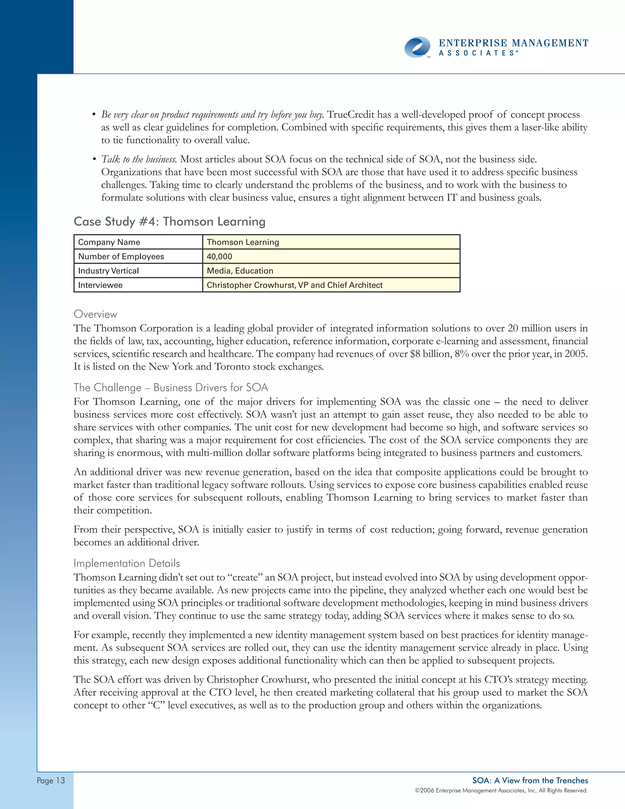 • Be very clear on product requirements and try before you buy. TrueCredit has a well-developed proof of concept process
                as well as clear guidelines for completion. Combined with specific requirements, this gives them a laser-like ability
                to tie functionality to overall value.
              • Talk to the business. Most articles about SOA focus on the technical side of SOA, not the business side.
                Organizations that have been most successful with SOA are those that have used it to address specific business
                challenges. Taking time to clearly understand the problems of the business, and to work with the business to
                formulate solutions with clear business value, ensures a tight alignment between IT and business goals.

          Case Study #4: Thomson Learning
           Company Name                  Thomson Learning
           Number of Employees           40,000
           Industry Vertical             Media, Education
           Interviewee                   Christopher Crowhurst, VP and Chief Architect


          overview
          The Thomson Corporation is a leading global provider of integrated information solutions to over 20 million users in
          the fields of law, tax, accounting, higher education, reference information, corporate e-learning and assessment, financial
          services, scientific research and healthcare. The company had revenues of over $8 billion, 8% over the prior year, in 2005.
          It is listed on the New York and Toronto stock exchanges.
          the challenge – Business drivers for soA
          For Thomson Learning, one of the major drivers for implementing SOA was the classic one – the need to deliver
          business services more cost effectively. SOA wasn’t just an attempt to gain asset reuse, they also needed to be able to
          share services with other companies. The unit cost for new development had become so high, and software services so
          complex, that sharing was a major requirement for cost efficiencies. The cost of the SOA service components they are
          sharing is enormous, with multi-million dollar software platforms being integrated to business partners and customers.
          An additional driver was new revenue generation, based on the idea that composite applications could be brought to
          market faster than traditional legacy software rollouts. Using services to expose core business capabilities enabled reuse
          of those core services for subsequent rollouts, enabling Thomson Learning to bring services to market faster than
          their competition.
          From their perspective, SOA is initially easier to justify in terms of cost reduction; going forward, revenue generation
          becomes an additional driver.
          Implementation details
          Thomson Learning didn’t set out to “create” an SOA project, but instead evolved into SOA by using development oppor-
          tunities as they became available. As new projects came into the pipeline, they analyzed whether each one would best be
          implemented using SOA principles or traditional software development methodologies, keeping in mind business drivers
          and overall vision. They continue to use the same strategy today, adding SOA services where it makes sense to do so.
          For example, recently they implemented a new identity management system based on best practices for identity manage-
          ment. As subsequent SOA services are rolled out, they can use the identity management service already in place. Using
          this strategy, each new design exposes additional functionality which can then be applied to subsequent projects.
          The SOA effort was driven by Christopher Crowhurst, who presented the initial concept at his CTO’s strategy meeting.
          After receiving approval at the CTO level, he then created marketing collateral that his group used to market the SOA
          concept to other “C” level executives, as well as to the production group and others within the organizations.




page                                                                                                           SOA: A View from the Trenches
                                                                                            ©2006 Enterprise Management Associates, Inc. All Rights Reserved.
 