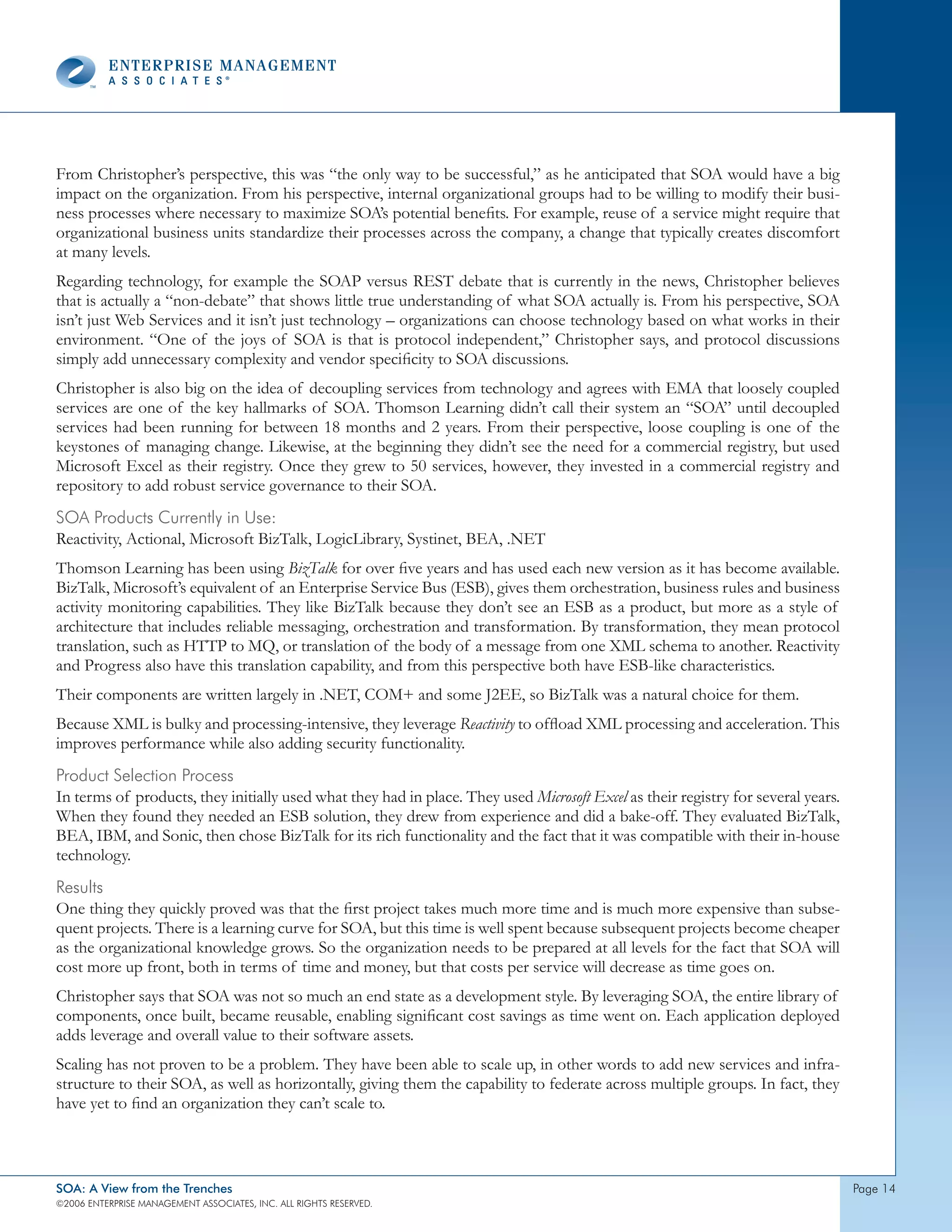 From Christopher’s perspective, this was “the only way to be successful,” as he anticipated that SOA would have a big
impact on the organization. From his perspective, internal organizational groups had to be willing to modify their busi-
ness processes where necessary to maximize SOA’s potential benefits. For example, reuse of a service might require that
organizational business units standardize their processes across the company, a change that typically creates discomfort
at many levels.
Regarding technology, for example the SOAP versus REST debate that is currently in the news, Christopher believes
that is actually a “non-debate” that shows little true understanding of what SOA actually is. From his perspective, SOA
isn’t just Web Services and it isn’t just technology – organizations can choose technology based on what works in their
environment. “One of the joys of SOA is that is protocol independent,” Christopher says, and protocol discussions
simply add unnecessary complexity and vendor specificity to SOA discussions.
Christopher is also big on the idea of decoupling services from technology and agrees with EMA that loosely coupled
services are one of the key hallmarks of SOA. Thomson Learning didn’t call their system an “SOA” until decoupled
services had been running for between 18 months and 2 years. From their perspective, loose coupling is one of the
keystones of managing change. Likewise, at the beginning they didn’t see the need for a commercial registry, but used
Microsoft Excel as their registry. Once they grew to 50 services, however, they invested in a commercial registry and
repository to add robust service governance to their SOA.
soA products currently in Use:
Reactivity, Actional, Microsoft BizTalk, LogicLibrary, Systinet, BEA, .NET
Thomson Learning has been using BizTalk for over five years and has used each new version as it has become available.
BizTalk, Microsoft’s equivalent of an Enterprise Service Bus (ESB), gives them orchestration, business rules and business
activity monitoring capabilities. They like BizTalk because they don’t see an ESB as a product, but more as a style of
architecture that includes reliable messaging, orchestration and transformation. By transformation, they mean protocol
translation, such as HTTP to MQ, or translation of the body of a message from one XML schema to another. Reactivity
and Progress also have this translation capability, and from this perspective both have ESB-like characteristics.
Their components are written largely in .NET, COM+ and some J2EE, so BizTalk was a natural choice for them.
Because XML is bulky and processing-intensive, they leverage Reactivity to offload XML processing and acceleration. This
improves performance while also adding security functionality.
product selection process
In terms of products, they initially used what they had in place. They used Microsoft Excel as their registry for several years.
When they found they needed an ESB solution, they drew from experience and did a bake-off. They evaluated BizTalk,
BEA, IBM, and Sonic, then chose BizTalk for its rich functionality and the fact that it was compatible with their in-house
technology.
Results
One thing they quickly proved was that the first project takes much more time and is much more expensive than subse-
quent projects. There is a learning curve for SOA, but this time is well spent because subsequent projects become cheaper
as the organizational knowledge grows. So the organization needs to be prepared at all levels for the fact that SOA will
cost more up front, both in terms of time and money, but that costs per service will decrease as time goes on.
Christopher says that SOA was not so much an end state as a development style. By leveraging SOA, the entire library of
components, once built, became reusable, enabling significant cost savings as time went on. Each application deployed
adds leverage and overall value to their software assets.
Scaling has not proven to be a problem. They have been able to scale up, in other words to add new services and infra-
structure to their SOA, as well as horizontally, giving them the capability to federate across multiple groups. In fact, they
have yet to find an organization they can’t scale to.



SOA: A View from the Trenches                                                                                                      page 
©2006 EntERpRIsE MAnAgEMEnt AssocIAtEs, Inc. All RIghts REsERvEd.
 
