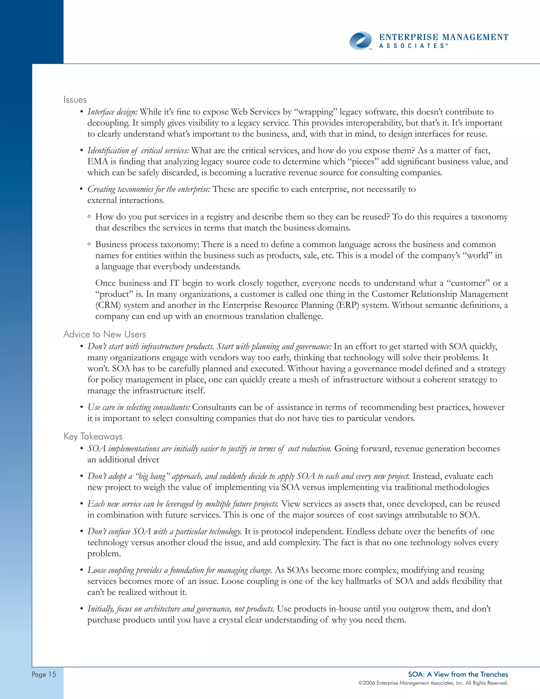 Issues
              • Interface design: While it’s fine to expose Web Services by “wrapping” legacy software, this doesn’t contribute to
                 decoupling. It simply gives visibility to a legacy service. This provides interoperability, but that’s it. It’s important
                 to clearly understand what’s important to the business, and, with that in mind, to design interfaces for reuse.
              • Identification of critical services: What are the critical services, and how do you expose them? As a matter of fact,
                EMA is finding that analyzing legacy source code to determine which “pieces” add significant business value, and
                which can be safely discarded, is becoming a lucrative revenue source for consulting companies.
              • Creating taxonomies for the enterprise: These are specific to each enterprise, not necessarily to
                external interactions.
                ◦ How do you put services in a registry and describe them so they can be reused? To do this requires a taxonomy
                  that describes the services in terms that match the business domains.
                ◦ Business process taxonomy: There is a need to define a common language across the business and common
                  names for entities within the business such as products, sale, etc. This is a model of the company’s “world” in
                  a language that everybody understands.
                   Once business and IT begin to work closely together, everyone needs to understand what a “customer” or a
                   “product” is. In many organizations, a customer is called one thing in the Customer Relationship Management
                   (CRM) system and another in the Enterprise Resource Planning (ERP) system. Without semantic definitions, a
                   company can end up with an enormous translation challenge.
          Advice to new Users
             • Don’t start with infrastructure products. Start with planning and governance: In an effort to get started with SOA quickly,
               many organizations engage with vendors way too early, thinking that technology will solve their problems. It
               won’t. SOA has to be carefully planned and executed. Without having a governance model defined and a strategy
               for policy management in place, one can quickly create a mesh of infrastructure without a coherent strategy to
               manage the infrastructure itself.
              • Use care in selecting consultants: Consultants can be of assistance in terms of recommending best practices, however
                it is important to select consulting companies that do not have ties to particular vendors.
          Key takeaways
              • SOA implementations are initially easier to justify in terms of cost reduction. Going forward, revenue generation becomes
                an additional driver
              • Don’t adopt a “big bang” approach, and suddenly decide to apply SOA to each and every new project. Instead, evaluate each
                new project to weigh the value of implementing via SOA versus implementing via traditional methodologies
              • Each new service can be leveraged by multiple future projects. View services as assets that, once developed, can be reused
                in combination with future services. This is one of the major sources of cost savings attributable to SOA.
              • Don’t confuse SOA with a particular technology. It is protocol independent. Endless debate over the benefits of one
                technology versus another cloud the issue, and add complexity. The fact is that no one technology solves every
                problem.
              • Loose coupling provides a foundation for managing change. As SOAs become more complex, modifying and reusing
                services becomes more of an issue. Loose coupling is one of the key hallmarks of SOA and adds flexibility that
                can’t be realized without it.
              • Initially, focus on architecture and governance, not products. Use products in-house until you outgrow them, and don’t
                purchase products until you have a crystal clear understanding of why you need them.




page                                                                                                               SOA: A View from the Trenches
                                                                                                ©2006 Enterprise Management Associates, Inc. All Rights Reserved.
 