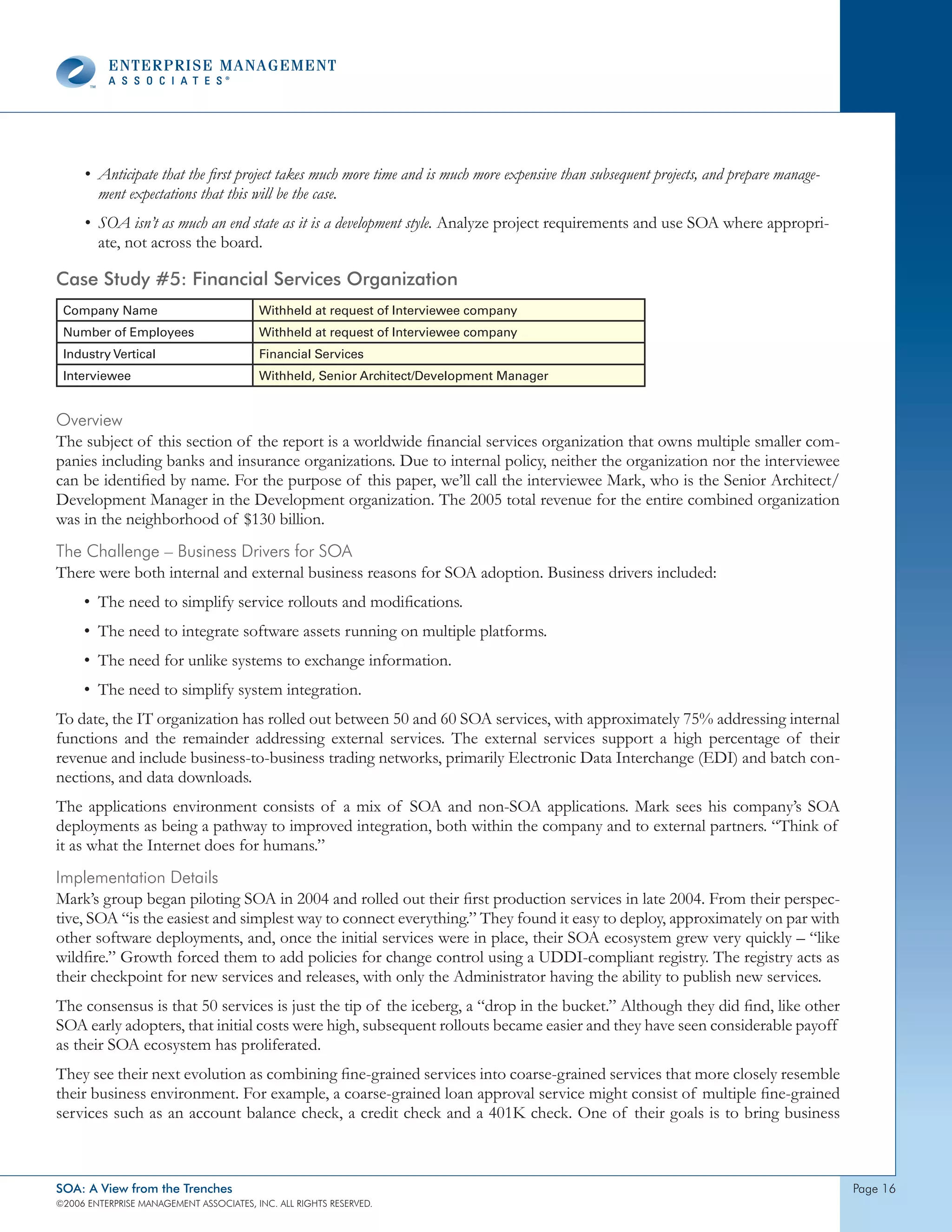 • Anticipate that the first project takes much more time and is much more expensive than subsequent projects, and prepare manage-
       ment expectations that this will be the case.
     • SOA isn’t as much an end state as it is a development style. Analyze project requirements and use SOA where appropri-
       ate, not across the board.

Case Study #5: Financial Services Organization
 Company Name                            Withheld at request of Interviewee company
 Number of Employees                     Withheld at request of Interviewee company
 Industry Vertical                       Financial Services
 Interviewee                             Withheld, Senior Architect/Development Manager


overview
The subject of this section of the report is a worldwide financial services organization that owns multiple smaller com-
panies including banks and insurance organizations. Due to internal policy, neither the organization nor the interviewee
can be identified by name. For the purpose of this paper, we’ll call the interviewee Mark, who is the Senior Architect/
Development Manager in the Development organization. The 2005 total revenue for the entire combined organization
was in the neighborhood of $130 billion.
the challenge – Business drivers for soA
There were both internal and external business reasons for SOA adoption. Business drivers included:
     • The need to simplify service rollouts and modifications.
     • The need to integrate software assets running on multiple platforms.
     • The need for unlike systems to exchange information.
     • The need to simplify system integration.
To date, the IT organization has rolled out between 50 and 60 SOA services, with approximately 75% addressing internal
functions and the remainder addressing external services. The external services support a high percentage of their
revenue and include business-to-business trading networks, primarily Electronic Data Interchange (EDI) and batch con-
nections, and data downloads.
The applications environment consists of a mix of SOA and non-SOA applications. Mark sees his company’s SOA
deployments as being a pathway to improved integration, both within the company and to external partners. “Think of
it as what the Internet does for humans.”
Implementation details
Mark’s group began piloting SOA in 2004 and rolled out their first production services in late 2004. From their perspec-
tive, SOA “is the easiest and simplest way to connect everything.” They found it easy to deploy, approximately on par with
other software deployments, and, once the initial services were in place, their SOA ecosystem grew very quickly – “like
wildfire.” Growth forced them to add policies for change control using a UDDI-compliant registry. The registry acts as
their checkpoint for new services and releases, with only the Administrator having the ability to publish new services.
The consensus is that 50 services is just the tip of the iceberg, a “drop in the bucket.” Although they did find, like other
SOA early adopters, that initial costs were high, subsequent rollouts became easier and they have seen considerable payoff
as their SOA ecosystem has proliferated.
They see their next evolution as combining fine-grained services into coarse-grained services that more closely resemble
their business environment. For example, a coarse-grained loan approval service might consist of multiple fine-grained
services such as an account balance check, a credit check and a 401K check. One of their goals is to bring business



SOA: A View from the Trenches                                                                                                            page 6
©2006 EntERpRIsE MAnAgEMEnt AssocIAtEs, Inc. All RIghts REsERvEd.
 