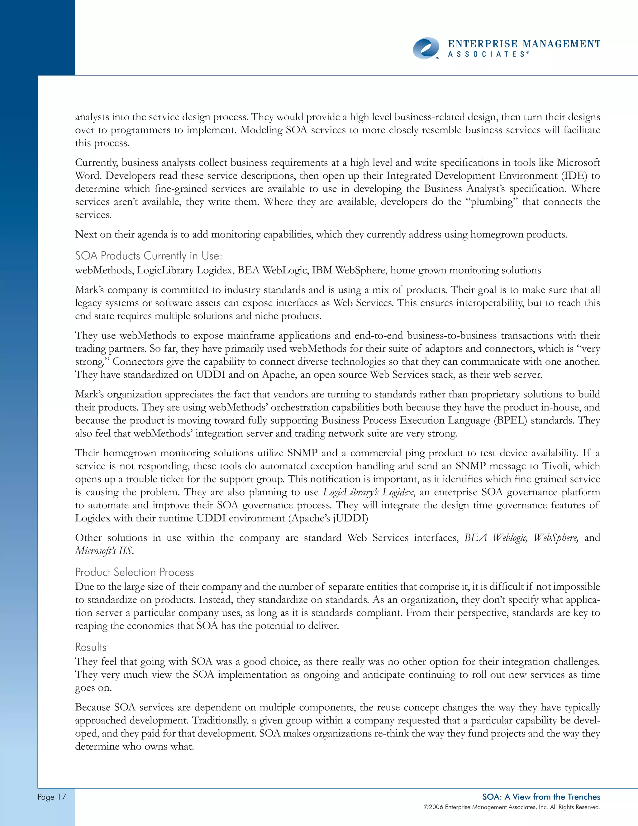analysts into the service design process. They would provide a high level business-related design, then turn their designs
          over to programmers to implement. Modeling SOA services to more closely resemble business services will facilitate
          this process.
          Currently, business analysts collect business requirements at a high level and write specifications in tools like Microsoft
          Word. Developers read these service descriptions, then open up their Integrated Development Environment (IDE) to
          determine which fine-grained services are available to use in developing the Business Analyst’s specification. Where
          services aren’t available, they write them. Where they are available, developers do the “plumbing” that connects the
          services.
          Next on their agenda is to add monitoring capabilities, which they currently address using homegrown products.
          soA products currently in Use:
          webMethods, LogicLibrary Logidex, BEA WebLogic, IBM WebSphere, home grown monitoring solutions
          Mark’s company is committed to industry standards and is using a mix of products. Their goal is to make sure that all
          legacy systems or software assets can expose interfaces as Web Services. This ensures interoperability, but to reach this
          end state requires multiple solutions and niche products.
          They use webMethods to expose mainframe applications and end-to-end business-to-business transactions with their
          trading partners. So far, they have primarily used webMethods for their suite of adaptors and connectors, which is “very
          strong.” Connectors give the capability to connect diverse technologies so that they can communicate with one another.
          They have standardized on UDDI and on Apache, an open source Web Services stack, as their web server.
          Mark’s organization appreciates the fact that vendors are turning to standards rather than proprietary solutions to build
          their products. They are using webMethods’ orchestration capabilities both because they have the product in-house, and
          because the product is moving toward fully supporting Business Process Execution Language (BPEL) standards. They
          also feel that webMethods’ integration server and trading network suite are very strong.
          Their homegrown monitoring solutions utilize SNMP and a commercial ping product to test device availability. If a
          service is not responding, these tools do automated exception handling and send an SNMP message to Tivoli, which
          opens up a trouble ticket for the support group. This notification is important, as it identifies which fine-grained service
          is causing the problem. They are also planning to use LogicLibrary’s Logidex, an enterprise SOA governance platform
          to automate and improve their SOA governance process. They will integrate the design time governance features of
          Logidex with their runtime UDDI environment (Apache’s jUDDI)
          Other solutions in use within the company are standard Web Services interfaces, BEA Weblogic, WebSphere, and
          Microsoft’s IIS.
          product selection process
          Due to the large size of their company and the number of separate entities that comprise it, it is difficult if not impossible
          to standardize on products. Instead, they standardize on standards. As an organization, they don’t specify what applica-
          tion server a particular company uses, as long as it is standards compliant. From their perspective, standards are key to
          reaping the economies that SOA has the potential to deliver.
          Results
          They feel that going with SOA was a good choice, as there really was no other option for their integration challenges.
          They very much view the SOA implementation as ongoing and anticipate continuing to roll out new services as time
          goes on.
          Because SOA services are dependent on multiple components, the reuse concept changes the way they have typically
          approached development. Traditionally, a given group within a company requested that a particular capability be devel-
          oped, and they paid for that development. SOA makes organizations re-think the way they fund projects and the way they
          determine who owns what.



page                                                                                                            SOA: A View from the Trenches
                                                                                             ©2006 Enterprise Management Associates, Inc. All Rights Reserved.
 