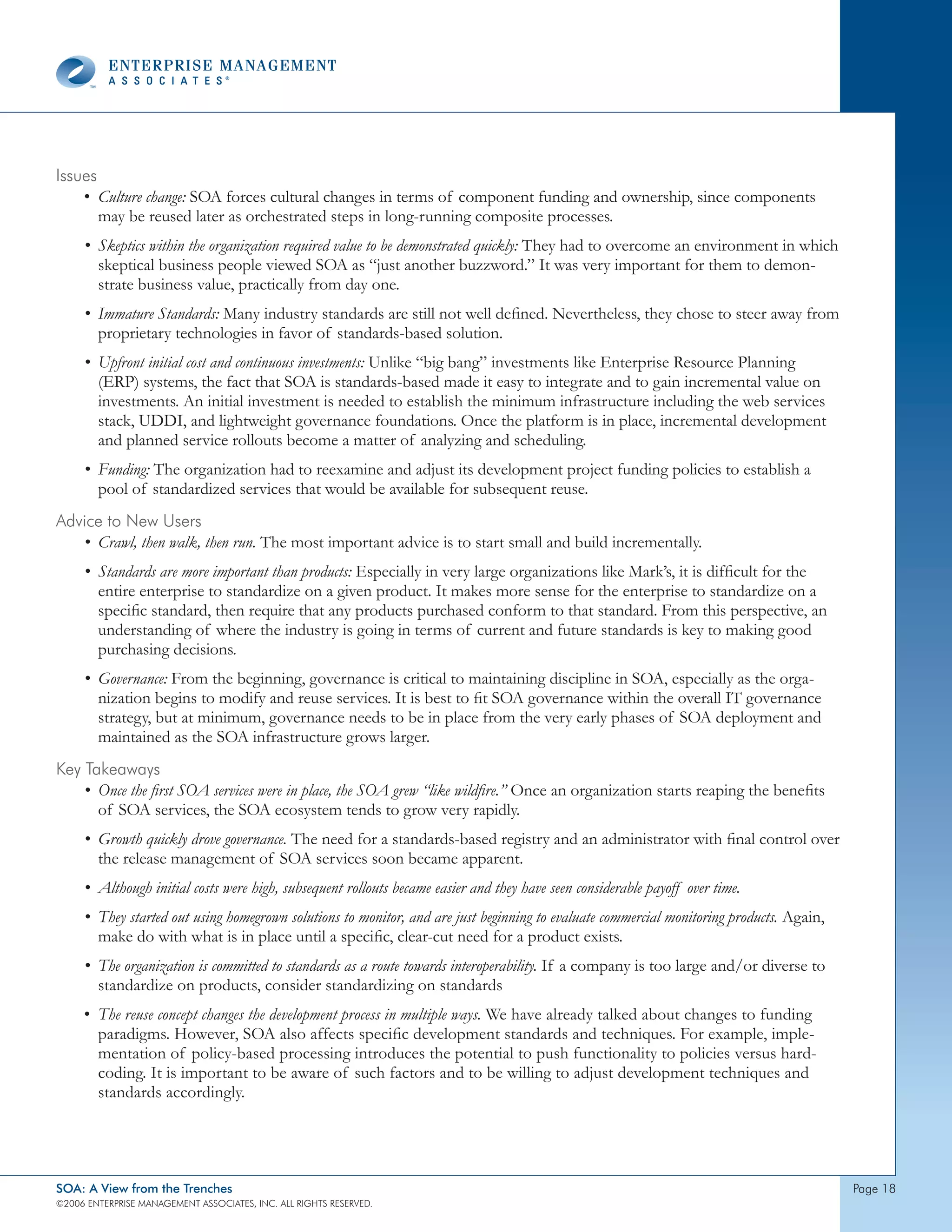 Issues
    • Culture change: SOA forces cultural changes in terms of component funding and ownership, since components
       may be reused later as orchestrated steps in long-running composite processes.
     • Skeptics within the organization required value to be demonstrated quickly: They had to overcome an environment in which
       skeptical business people viewed SOA as “just another buzzword.” It was very important for them to demon-
       strate business value, practically from day one.
     • Immature Standards: Many industry standards are still not well defined. Nevertheless, they chose to steer away from
       proprietary technologies in favor of standards-based solution.
     • Upfront initial cost and continuous investments: Unlike “big bang” investments like Enterprise Resource Planning
       (ERP) systems, the fact that SOA is standards-based made it easy to integrate and to gain incremental value on
       investments. An initial investment is needed to establish the minimum infrastructure including the web services
       stack, UDDI, and lightweight governance foundations. Once the platform is in place, incremental development
       and planned service rollouts become a matter of analyzing and scheduling.
     • Funding: The organization had to reexamine and adjust its development project funding policies to establish a
       pool of standardized services that would be available for subsequent reuse.
Advice to new Users
   • Crawl, then walk, then run. The most important advice is to start small and build incrementally.
     • Standards are more important than products: Especially in very large organizations like Mark’s, it is difficult for the
       entire enterprise to standardize on a given product. It makes more sense for the enterprise to standardize on a
       specific standard, then require that any products purchased conform to that standard. From this perspective, an
       understanding of where the industry is going in terms of current and future standards is key to making good
       purchasing decisions.
     • Governance: From the beginning, governance is critical to maintaining discipline in SOA, especially as the orga-
       nization begins to modify and reuse services. It is best to fit SOA governance within the overall IT governance
       strategy, but at minimum, governance needs to be in place from the very early phases of SOA deployment and
       maintained as the SOA infrastructure grows larger.
Key takeaways
    • Once the first SOA services were in place, the SOA grew “like wildfire.” Once an organization starts reaping the benefits
      of SOA services, the SOA ecosystem tends to grow very rapidly.
     • Growth quickly drove governance. The need for a standards-based registry and an administrator with final control over
       the release management of SOA services soon became apparent.
     • Although initial costs were high, subsequent rollouts became easier and they have seen considerable payoff over time.
     • They started out using homegrown solutions to monitor, and are just beginning to evaluate commercial monitoring products. Again,
       make do with what is in place until a specific, clear-cut need for a product exists.
     • The organization is committed to standards as a route towards interoperability. If a company is too large and/or diverse to
       standardize on products, consider standardizing on standards
     • The reuse concept changes the development process in multiple ways. We have already talked about changes to funding
       paradigms. However, SOA also affects specific development standards and techniques. For example, imple-
       mentation of policy-based processing introduces the potential to push functionality to policies versus hard-
       coding. It is important to be aware of such factors and to be willing to adjust development techniques and
       standards accordingly.




SOA: A View from the Trenches                                                                                                             page 
©2006 EntERpRIsE MAnAgEMEnt AssocIAtEs, Inc. All RIghts REsERvEd.
 