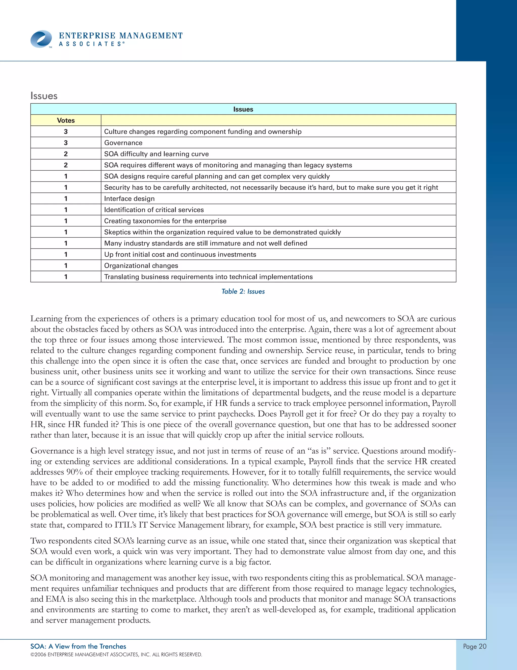 Issues
                                                                        Issues
          Votes
            3              Culture changes regarding component funding and ownership
            3              Governance
            2              SOA difficulty and learning curve
            2              SOA requires different ways of monitoring and managing than legacy systems
            1              SOA designs require careful planning and can get complex very quickly
            1              Security has to be carefully architected, not necessarily because it’s hard, but to make sure you get it right
            1              Interface design
            1              Identification of critical services
            1              Creating taxonomies for the enterprise
            1              Skeptics within the organization required value to be demonstrated quickly
            1              Many industry standards are still immature and not well defined
            1              Up front initial cost and continuous investments
            1              Organizational changes
            1              Translating business requirements into technical implementations

                                                                    Table 2: Issues



Learning from the experiences of others is a primary education tool for most of us, and newcomers to SOA are curious
about the obstacles faced by others as SOA was introduced into the enterprise. Again, there was a lot of agreement about
the top three or four issues among those interviewed. The most common issue, mentioned by three respondents, was
related to the culture changes regarding component funding and ownership. Service reuse, in particular, tends to bring
this challenge into the open since it is often the case that, once services are funded and brought to production by one
business unit, other business units see it working and want to utilize the service for their own transactions. Since reuse
can be a source of significant cost savings at the enterprise level, it is important to address this issue up front and to get it
right. Virtually all companies operate within the limitations of departmental budgets, and the reuse model is a departure
from the simplicity of this norm. So, for example, if HR funds a service to track employee personnel information, Payroll
will eventually want to use the same service to print paychecks. Does Payroll get it for free? Or do they pay a royalty to
HR, since HR funded it? This is one piece of the overall governance question, but one that has to be addressed sooner
rather than later, because it is an issue that will quickly crop up after the initial service rollouts.
Governance is a high level strategy issue, and not just in terms of reuse of an “as is” service. Questions around modify-
ing or extending services are additional considerations. In a typical example, Payroll finds that the service HR created
addresses 90% of their employee tracking requirements. However, for it to totally fulfill requirements, the service would
have to be added to or modified to add the missing functionality. Who determines how this tweak is made and who
makes it? Who determines how and when the service is rolled out into the SOA infrastructure and, if the organization
uses policies, how policies are modified as well? We all know that SOAs can be complex, and governance of SOAs can
be problematical as well. Over time, it’s likely that best practices for SOA governance will emerge, but SOA is still so early
state that, compared to ITIL’s IT Service Management library, for example, SOA best practice is still very immature.
Two respondents cited SOA’s learning curve as an issue, while one stated that, since their organization was skeptical that
SOA would even work, a quick win was very important. They had to demonstrate value almost from day one, and this
can be difficult in organizations where learning curve is a big factor.
SOA monitoring and management was another key issue, with two respondents citing this as problematical. SOA manage-
ment requires unfamiliar techniques and products that are different from those required to manage legacy technologies,
and EMA is also seeing this in the marketplace. Although tools and products that monitor and manage SOA transactions
and environments are starting to come to market, they aren’t as well-developed as, for example, traditional application
and server management products.

SOA: A View from the Trenches                                                                                                               page 20
©2006 EntERpRIsE MAnAgEMEnt AssocIAtEs, Inc. All RIghts REsERvEd.
 