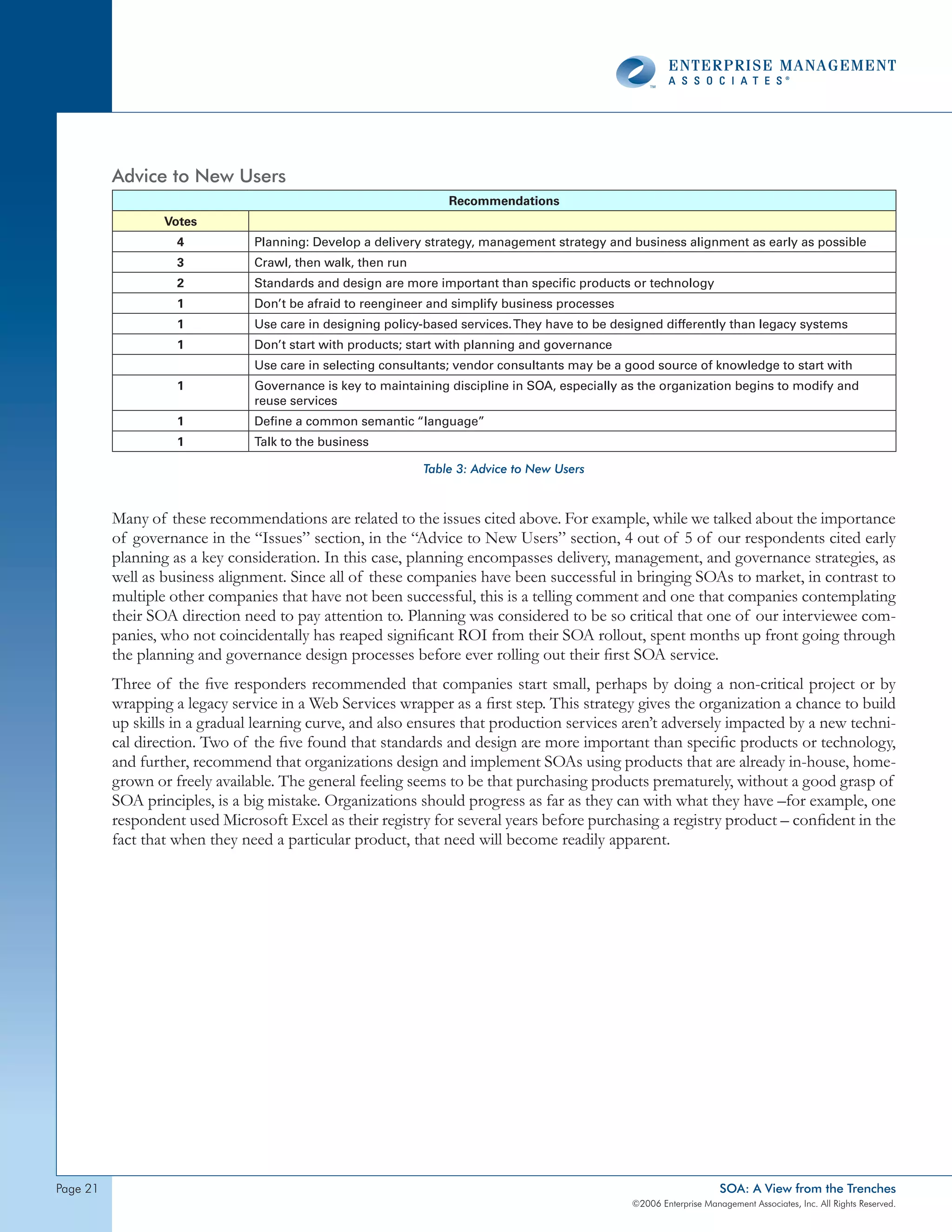 Advice to New Users
                                                                 Recommendations
                  Votes
                    4           Planning: Develop a delivery strategy, management strategy and business alignment as early as possible
                    3           Crawl, then walk, then run
                    2           Standards and design are more important than specific products or technology
                    1           Don’t be afraid to reengineer and simplify business processes
                    1           Use care in designing policy-based services. They have to be designed differently than legacy systems
                    1           Don’t start with products; start with planning and governance
                                Use care in selecting consultants; vendor consultants may be a good source of knowledge to start with
                    1           Governance is key to maintaining discipline in SOA, especially as the organization begins to modify and
                                reuse services
                    1           Define a common semantic “language”
                    1           Talk to the business

                                                             Table 3: Advice to New Users



          Many of these recommendations are related to the issues cited above. For example, while we talked about the importance
          of governance in the “Issues” section, in the “Advice to New Users” section, 4 out of 5 of our respondents cited early
          planning as a key consideration. In this case, planning encompasses delivery, management, and governance strategies, as
          well as business alignment. Since all of these companies have been successful in bringing SOAs to market, in contrast to
          multiple other companies that have not been successful, this is a telling comment and one that companies contemplating
          their SOA direction need to pay attention to. Planning was considered to be so critical that one of our interviewee com-
          panies, who not coincidentally has reaped significant ROI from their SOA rollout, spent months up front going through
          the planning and governance design processes before ever rolling out their first SOA service.
          Three of the five responders recommended that companies start small, perhaps by doing a non-critical project or by
          wrapping a legacy service in a Web Services wrapper as a first step. This strategy gives the organization a chance to build
          up skills in a gradual learning curve, and also ensures that production services aren’t adversely impacted by a new techni-
          cal direction. Two of the five found that standards and design are more important than specific products or technology,
          and further, recommend that organizations design and implement SOAs using products that are already in-house, home-
          grown or freely available. The general feeling seems to be that purchasing products prematurely, without a good grasp of
          SOA principles, is a big mistake. Organizations should progress as far as they can with what they have –for example, one
          respondent used Microsoft Excel as their registry for several years before purchasing a registry product – confident in the
          fact that when they need a particular product, that need will become readily apparent.




page 2                                                                                                              SOA: A View from the Trenches
                                                                                                ©2006 Enterprise Management Associates, Inc. All Rights Reserved.
 