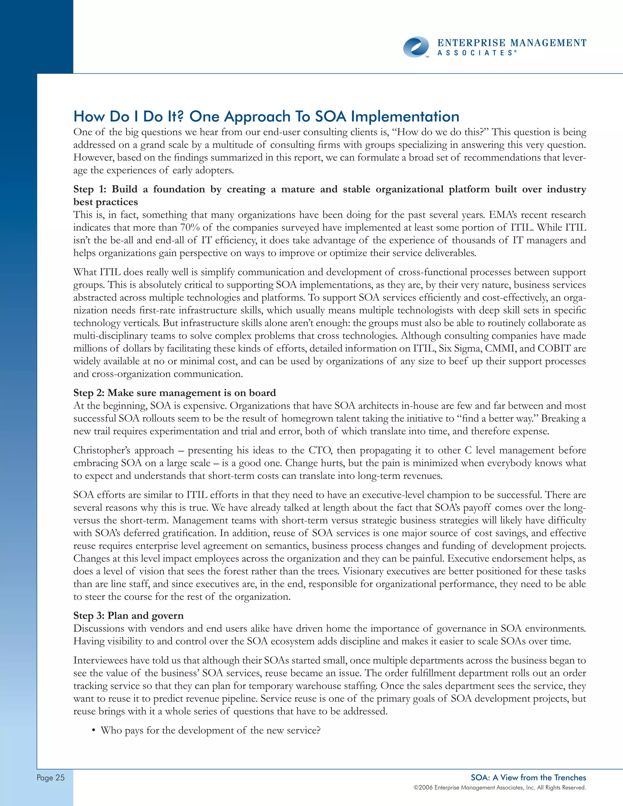 How Do I Do It? One Approach To SOA Implementation
          One of the big questions we hear from our end-user consulting clients is, “How do we do this?” This question is being
          addressed on a grand scale by a multitude of consulting firms with groups specializing in answering this very question.
          However, based on the findings summarized in this report, we can formulate a broad set of recommendations that lever-
          age the experiences of early adopters.
          Step 1: Build a foundation by creating a mature and stable organizational platform built over industry
          best practices
          This is, in fact, something that many organizations have been doing for the past several years. EMA’s recent research
          indicates that more than 70% of the companies surveyed have implemented at least some portion of ITIL. While ITIL
          isn’t the be-all and end-all of IT efficiency, it does take advantage of the experience of thousands of IT managers and
          helps organizations gain perspective on ways to improve or optimize their service deliverables.
          What ITIL does really well is simplify communication and development of cross-functional processes between support
          groups. This is absolutely critical to supporting SOA implementations, as they are, by their very nature, business services
          abstracted across multiple technologies and platforms. To support SOA services efficiently and cost-effectively, an orga-
          nization needs first-rate infrastructure skills, which usually means multiple technologists with deep skill sets in specific
          technology verticals. But infrastructure skills alone aren’t enough: the groups must also be able to routinely collaborate as
          multi-disciplinary teams to solve complex problems that cross technologies. Although consulting companies have made
          millions of dollars by facilitating these kinds of efforts, detailed information on ITIL, Six Sigma, CMMI, and COBIT are
          widely available at no or minimal cost, and can be used by organizations of any size to beef up their support processes
          and cross-organization communication.
          Step 2: Make sure management is on board
          At the beginning, SOA is expensive. Organizations that have SOA architects in-house are few and far between and most
          successful SOA rollouts seem to be the result of homegrown talent taking the initiative to “find a better way.” Breaking a
          new trail requires experimentation and trial and error, both of which translate into time, and therefore expense.
          Christopher’s approach – presenting his ideas to the CTO, then propagating it to other C level management before
          embracing SOA on a large scale – is a good one. Change hurts, but the pain is minimized when everybody knows what
          to expect and understands that short-term costs can translate into long-term revenues.
          SOA efforts are similar to ITIL efforts in that they need to have an executive-level champion to be successful. There are
          several reasons why this is true. We have already talked at length about the fact that SOA’s payoff comes over the long-
          versus the short-term. Management teams with short-term versus strategic business strategies will likely have difficulty
          with SOA’s deferred gratification. In addition, reuse of SOA services is one major source of cost savings, and effective
          reuse requires enterprise level agreement on semantics, business process changes and funding of development projects.
          Changes at this level impact employees across the organization and they can be painful. Executive endorsement helps, as
          does a level of vision that sees the forest rather than the trees. Visionary executives are better positioned for these tasks
          than are line staff, and since executives are, in the end, responsible for organizational performance, they need to be able
          to steer the course for the rest of the organization.
          Step 3: Plan and govern
          Discussions with vendors and end users alike have driven home the importance of governance in SOA environments.
          Having visibility to and control over the SOA ecosystem adds discipline and makes it easier to scale SOAs over time.
          Interviewees have told us that although their SOAs started small, once multiple departments across the business began to
          see the value of the business’ SOA services, reuse became an issue. The order fulfillment department rolls out an order
          tracking service so that they can plan for temporary warehouse staffing. Once the sales department sees the service, they
          want to reuse it to predict revenue pipeline. Service reuse is one of the primary goals of SOA development projects, but
          reuse brings with it a whole series of questions that have to be addressed.
              • Who pays for the development of the new service?



page 2                                                                                                          SOA: A View from the Trenches
                                                                                            ©2006 Enterprise Management Associates, Inc. All Rights Reserved.
 